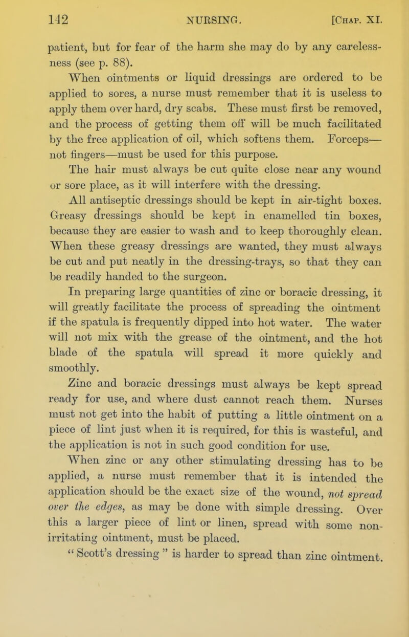 patient, but for fear of the harm she may do by any careless- ness (see p. 88). When ointments or liquid dressings are ordered to be applied to sores, a nurse must remember that it is useless to apply them over hard, dry scabs. These must first be removed, and the process of getting them off will be much facilitated by the free application of oil, which softens them. Forceps— not fingers—must be used for this purpose. The hair must always be cut quite close near any wound or sore place, as it will interfere with the dressing. All antiseptic dressings should be kept in air-tight boxes. Greasy dressings should be kept in enamelled tin boxes, because they are easier to wash and to keep thoroughly clean. When these greasy dressings are wanted, they must always be cut and put neatly in the dressing-trays, so that they can be readily handed to the surgeon. In preparing large quantities of zinc or boracic dressing, it will greatly facilitate the process of spreading the ointment if the spatula is frequently dipped into hot water. The water will not mix with the grease of the ointment, and the hot blade of the spatula will spread it more quickly and smoothly. Zinc and boracic dressings must always be kept spread ready for use, and where dust cannot reach them. Nurses must not get into the habit of putting a little ointment on a piece of lint just when it is required, for this is wasteful, and the application is not in such good condition for use. When zinc or any other stunulating dressing has to be applied, a nurse must remember that it is intended the application should be the exact size of the wound, not spread over the edges, as may be done with simple dressing. Over this a larger piece of lint or linen, spread with some non- irritating ointment, must be placed.  Scott's dressing  is harder to spread than zinc ointment.