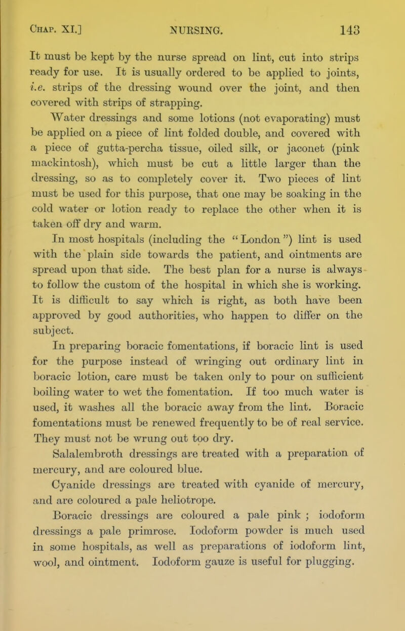 It must be kept by the nurse spread on lint, cut into strips ready for use. It is usually ordered to be applied to joints, i.e. strips of the dressing wound over the joint, and then covered with strips of strapping. Water dressings and some lotions (not evaporating) must be applied on a piece of lint folded double, and covered with a piece of gutta-percha tissue, oiled silk, or jaconet (pink mackintosh), which must be cut a little larger than the dressing, so as to completely cover it. Two pieces of lint must be used for this purpose, that one may be soaking in the cold water or lotion ready to replace the other when it is taken off dry and warm. In most hospitals (including the  London ) lint is used with the plain side towards the patient, and ointments are spread upon that side. The best plan for a nurse is always to follow the custom of the hospital in which she is working. It is difficult to say which is right, as both have been approved by good authorities, who happen to differ on the subject. In preparing boracic fomentations, if boracic lint is used for the purpose instead of wringing out ordinary lint in boracic lotion, care must be taken only to pour on sufficient boiling water to wet the fomentation. If too much water is used, it washes all the boracic away from the lint. Boracic fomentations must be renewed frequently to be of real service. They must not be wrung out too dry. Salalembroth dressings are treated with a preparation of mercury, and are coloured blue. Cyanide dressings are treated with cyanide of mercury, and are coloured a pale heliotrope. Boracic dressings are coloured a pale pink ; iodoform dressings a pale primrose. Iodoform powder is much used in some hospitals, as well as preparations of iodoform lint, wool, and ointment. Iodoform gauze is useful for plugging.
