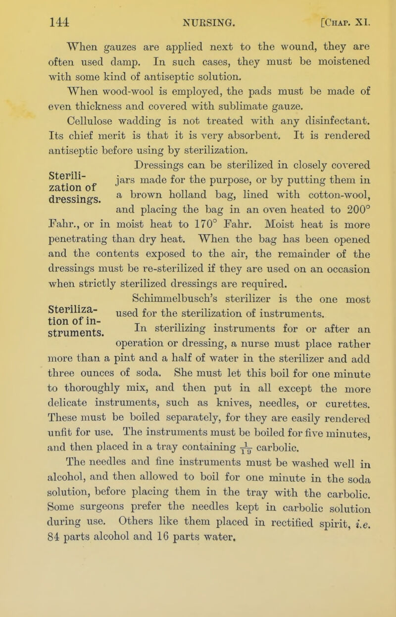 When gauzes are applied next to the wound, they are often used damp. In such cases, they must be moistened with some kind of antiseptic solution. When wood-wool is employed, the pads must be made of even thickness and covered with sublimate gauze. Cellulose wadding is not treated with any disinfectant. Its chief merit is that it is very absorbent. It is rendered antiseptic before using by sterilization. Dressings can be sterilized in closely covered ^at'on'of ^^^^ inade for the purpose, or by putting them in dressings ^ brown holland bag, lined with cotton-wool, and placing the bag in an oven heated to 200° Fahr., or in moist heat to 170° Fahr. Moist heat is more penetrating than dry heat. When the bag has been opened and the contents exposed to the air, the remainder of the dressings must be i^e-sterilized if they are used on an occasion when strictly sterilized dressings are required. Schimmelbusch's sterilizer is the one most t'^on O^/hi ^^^^ sterilization of instruments, struments. sterilizing instruments for or after an operation or dressing, a nurse must place rather more than a pint and a half of water in the sterilizer and add three ounces of soda. She must let this boil for one minute to thoroughly mix, and then put in all except the more delicate instruments, such as knives, needles, or curettes. These must be boOed separately, for they are easily rendered unfit for use. The instruments must be boiled for five minutes, and then placed in a tray containing -j^ carbolic. The needles and fine instruments must be washed well in alcohol, and then allowed to boil for one minute in the soda solution, before placing them in the tray with the carbolic. Some surgeons prefer the needles kept in carbolic solution during use. Others like them placed in rectified spirit, i.e. 84 parts alcohol and 16 parts water.