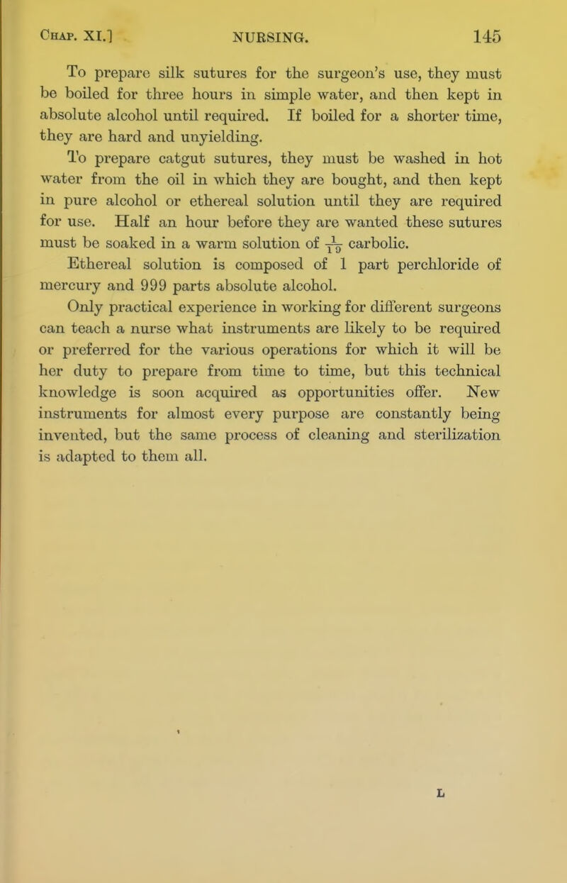 To prepare silk sutures for the surgeon's use, they must be boiled for three hours in simple water, and then kept in absolute alcohol until required. If boiled for a shorter time, they are hard and unyielding. To prepare catgut sutures, they must be washed in hot water from the oil in which they are bought, and then kept in pure alcohol or ethereal solution until they are required for use. Half an hour before they are wanted these sutures must be soaked in a warm solution of yo carbolic. Ethereal solution is composed of 1 part perchloride of mercury and 999 parts absolute alcohol. Only practical experience in working for different surgeons can teach a nurse what instruments are likely to be required or preferred for the various operations for which it will be her duty to prepare from time to time, but this technical knowledge is soon acquired as opportunities offer. New instruments for almost every purpose are constantly being invented, but the same process of cleaning and sterilization is adapted to them all. L