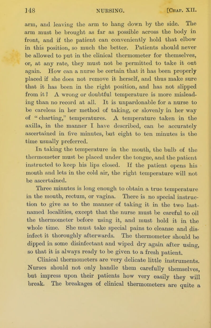 arm, and leaving the arm to hang down by the side. The ai-m must be brought as far as possible across the body in front, and if the patient can conveniently hold that elbow in this position, so much the better. Patients should never be allowed to put in the clinical thermometer for themselves, or, at any rate, they must not be permitted to take it out again. How can a nurse be certain that it has been properly placed if she does not remove it herself, and thus make sure that it has been in the right position, and has not slipped from it ? A wrong or doubtful temperature is more mislead- ing than no record at all. It is unpardonable for a nurse to be careless in her method of taking, or slovenly in her way of  charting, temperatures. A temperature taken in the axilla, in the manner I have described, can be accurately ascertained in five minutes, but eight to ten minutes is the time usually preferred. In taking the temperature in the mouth, the bulb of the thermometer must be placed under the tongue, and the patient instructed to keep his lips closed. If the patient opens his mouth and lets in the cold air, the right temperature will not be ascertained. Three minutes is long enough to obtain a true temperature in the mouth, rectum, or vagina. There is no special instruc- tion to give as to the manner of taking it in the two last- named localities, except that the nurse must be careful to oil the thermometer before using it, and must hold it in the whole time. She must take special pains to cleanse and dis- infect it thoroughly afterwards. The thermometer should be dipped in some disinfectant and wiped dry again after using, so that it is always ready to be given to a fresh patient. Clinical thermometers are very delicate little instruments. Nurses should not only handle them carefully themselves, but impress upon their patients how very easily they will break. The breakages of clinical thermometers are quite a