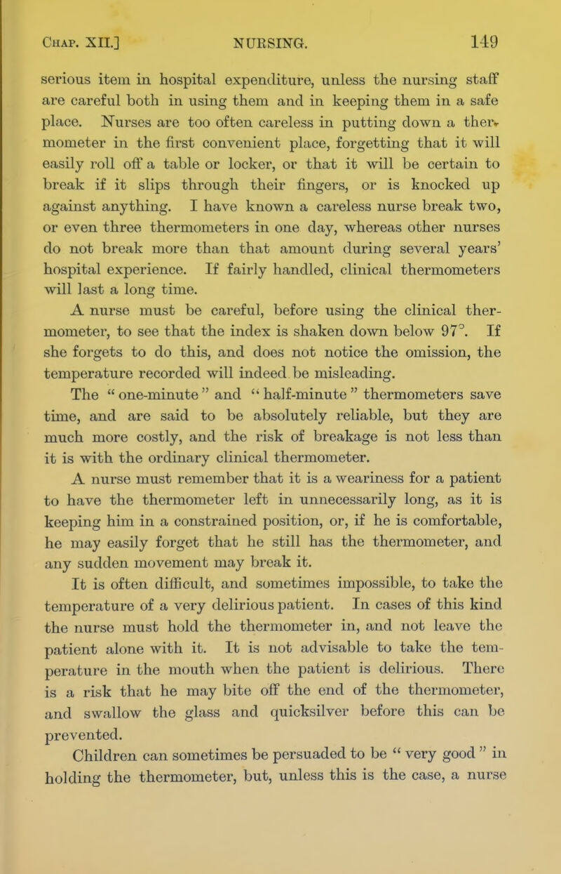 serious item in hospital expenditure, unless the nursing staff are careful both in using them and in keeping them in a safe place. Nurses are too often careless in putting down a ther«- mometer in the first convenient place, forgetting that it will easily roll off a table or locker, or that it will be certain to break if it slips through their fingers, or is knocked up against anything. I have known a careless nurse break two, or even three thermometers in one day, whereas other nurses do not break more than that amount during several years' hospital experience. If fairly handled, clinical thermometers will last a long time. A nurse must be careful, before using the clinical ther- mometer, to see that the index is shaken down below 97^. If she forgets to do this, and does not notice the omission, the temperature recorded will indeed be misleading. The  one-minute  and half-minute  thermometers save time, and are said to be absolutely reliable, but they are much more costly, and the risk of breakage is not less than it is with the ordinary clinical thermometer. A nurse must remember that it is a weariness for a patient to have the thermometer left in unnecessarily long, as it is keeping him in a constrained position, or, if he is comfortable, he may easily forget that he still has the thermometer, and any sudden movement may break it. It is often difficult, and sometimes impossible, to take the temperature of a very delirious patient. In cases of this kind the nurse must hold the thermometer in, and not leave the patient alone with it. It is not advisable to take the tem- perature in the mouth when the patient is delirious. There is a risk that he may bite off the end of the thermometer, and swallow the glass and quicksilver before this can be prevented. Children can sometimes be persuaded to be  very good  in holding the thermometer, but, unless this is the case, a nurse