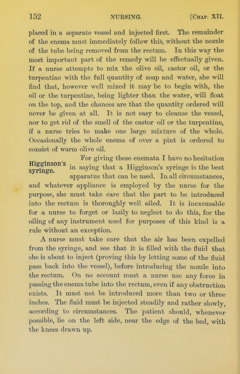 placed in a separate vessel and injected jSrst. The remainder of the enema must immediately follow this, without the nozzle of the tube being removed from the rectum. In this way the most important part of the remedy will be effectually given. If a nurse attempts to mix the olive oil, castor oil, or the turpentine with the full quantity of soap and water, she will find that, however well mixed it may be to begin with, the oil or the turpentine, being lighter than the water, will float on the top, and the chances are that the quantity ordered will never be given at all. It is not easy to cleanse the vessel, nor to get rid of the smell of the castor oil or the turpentine, if a nurse tries to make one large mixture of the whole. Occasionally the whole enema of over a pint is ordered to consist of warm olive oU. and whatever appliance is employed by the nurse for the purpose, she must take care that the part to be introduced into the rectum is thoroughly well oiled. It is inexcusable for a nurse to forget or lazily to neglect to do this, for the oiling of any instrument used for purposes of this kind is a rule without an exception. A nurse must take care that the air has been expelled from the syringe, and see that it is filled with the fluid that she is about to inject (proving this by letting some of the fluid pass back into the vessel), before introducing the nozzle into the rectum. On no account must a nurse use any force in passing the enema tube into the rectum, even if any obstruction exists. It must not be introduced more than two or three inches. The fluid must be injected steadily and rather slowly, accoi'ding to circumstances. The patient should, whenever possible, lie on the left side, near the edge of the bed, with the knees drawn up. Hig-ginson's syringe. For giving these enemata I have no hesitation in saying that a Higginson's syringe is the best appai'atus that can be used. In all circumstances.