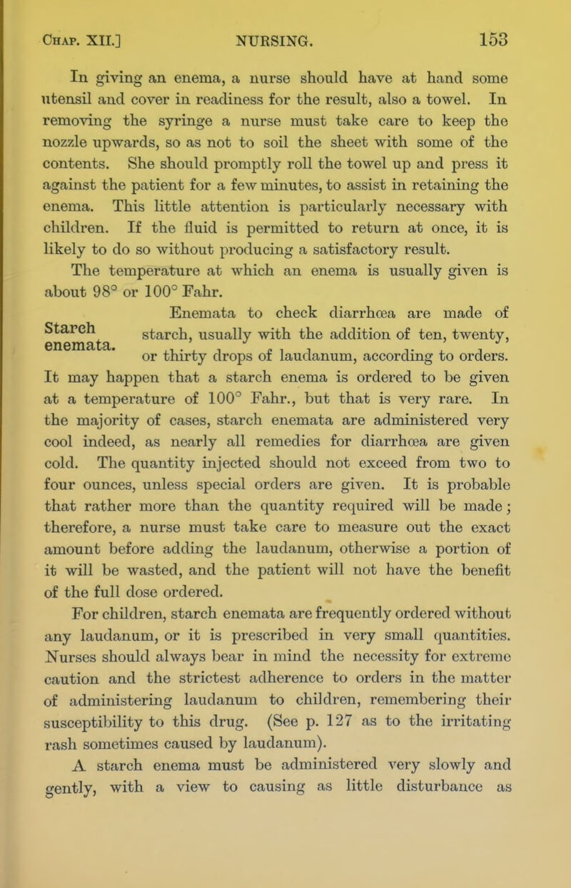 In giving an enema, a nurse should have at hand some utensil and cover in readiness for the result, also a towel. In removing the syringe a nurse must take care to keep the nozzle upwards, so as not to soil the sheet with some of the contents. She should promptly roll the towel up and press it against the patient for a few minutes, to assist in retaining the enema. This little attention is particularly necessary with children. If the fluid is permitted to return at once, it is likely to do so without producing a satisfactory result. The temperature at which an enema is usually given is about 98° or 100° Fahr. Enemata to check diarrhoea are made of enemata starch, usually with the addition of ten, twenty, or thirty drops of laudanum, according to orders. It may happen that a starch enema is ordered to be given at a temperature of 100° Fahr., but that is very rare. In the majority of cases, starch enemata are administered very cool indeed, as nearly all remedies for diarrhoea are given cold. The quantity injected should not exceed from two to four ounces, unless special orders are given. It is pi'obable that rather more than the quantity required will be made; therefore, a nurse must take care to measure out the exact amount before adding the laudanum, otherwise a portion of it will be wasted, and the patient will not have the benefit of the full dose ordered. For children, starch enemata are frequently ordered without any laudanum, or it is prescribed in very small quantities. Nurses should always bear in mind the necessity for extreme caution and the strictest adherence to orders in the matter of administering laudanum to children, remembering their susceptibility to this drug. (See p. 127 as to the irritating rash sometimes caused by laudanum). A starch enema must be administered very slowly and gently, with a view to causing as little disturbance as