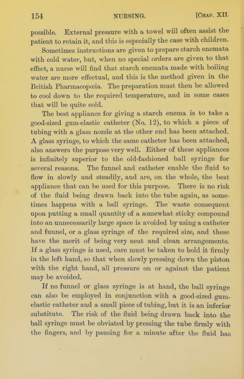 possible. External pressure with a towel will often assist the patient to retain it, and this is especially the case with children. Sometimes instructions are giA^en to prepare starch enemata with cold water, but, when no special orders are given to that effect, a nurse will find that starch enemata made with boiling water are more efiectual, and this is the method given in the British Pharmacopoeia. The preparation must then be allowed to cool down to the required temperature, and in some cases that will be quite cold. The best appliance for giving a starch enema is to take a good-sized gum-elastic catheter (No. 12), to which a piece of tubing with a glass nozzle at the other end has been attached, A glass syringe, to which the same catheter has been attached, also answers the purpose very well. Either of these appliances is infinitely superior to the old-fashioned ball syringe for several reasons. The funnel and catheter enable the fluid to flow in slowly and steadily, and are, on the whole, the best appliance that can be used for this purpose. There is no risk of the fluid being drawn back into the tube again, as some- times happens with a ball syringe. The waste consequent upon putting a small quantity of a somewhat sticky compound into an unnecessarily large space is avoided by using a catheter and funnel, or a glass syringe of the required size, and these have the merit of being very neat and clean arrangements. If a glass syringe is used, care must be taken to hold it firmly in the left hand, so that when slowly pressing down the piston with the right hand, all pressure on or against the patient may be avoided. If no funnel or glass syringe is at hand, the ball syringe can also be employed in conjunction with a good-sized gum- elastic catheter and a small piece of tubing, but it is an inferior substitute. The risk of the fluid being drawn back into the ball syringe must be obviated by pressing the tube firmly with the fingers, and by pausing for a minute after the fluid has