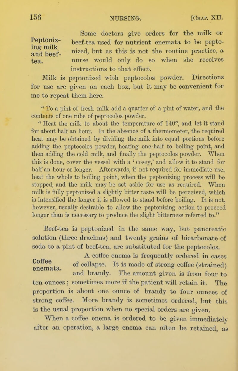 Some doctors give orders for the milk or fn ^ m^lk '^^^^ nutrient enemata to be pepto- ar^^eef- ^i^^d, but as this is not the routine practice, a tea. nurse would only do so when she receives instructions to that effect. Milk is peptonized with peptocolos powder. Directions for use are given on each box, but it may be convenient for me to repeat them here.  To a pint of fresh milk add a quarter of a pint of water, and the contents of one tube of peptocolos powder.  Heat the milk to about the temperature of 140°, and let it stand for about half an hour. In the absence of a thermometer, the required heat may be obtained by dividing the milk into equal portions before adding the peptocolos powder, heating one-half to boiling point, and then adding the cold milk, and finally the peptocolos powder. When this is done, cover the vessel with a ' cosey,' and allow it to stand for half an hour or longer. Afterwards, if not required for immediate use, heat the whole to boiling point, when the peptonizing process will be stopped, and the milk may be set aside for wse as required. When milk is fully peptonized a slightly bitter taste will be perceived, which is intensified the longer it is allowed to stand before boiling. It is not, however, usually desirable to allow the peptonizing action to proceed longer than is necessary to produce the slight bitterness referred to. Beef-tea is peptonized in the same way, but pancreatic solution (three drachms) and twenty grains of bicarbonate of soda to a pint of beef-tea, are substituted for the peptocolos. A coffee enema is frequently ordered in cases en^^ta collapse. It is made of strong coffee (strained) and brandy. The amount given is from four to ten ounces ; sometimes more if the patient will retain it. The proportion is about one ounce of brandy to four ounces of strong coffee. More brandy is sometimes ordered, but this is the usual proportion when no special orders are given. When a coffee enema is ordered to be given immediately after an operation, a large enema can often be retained, as