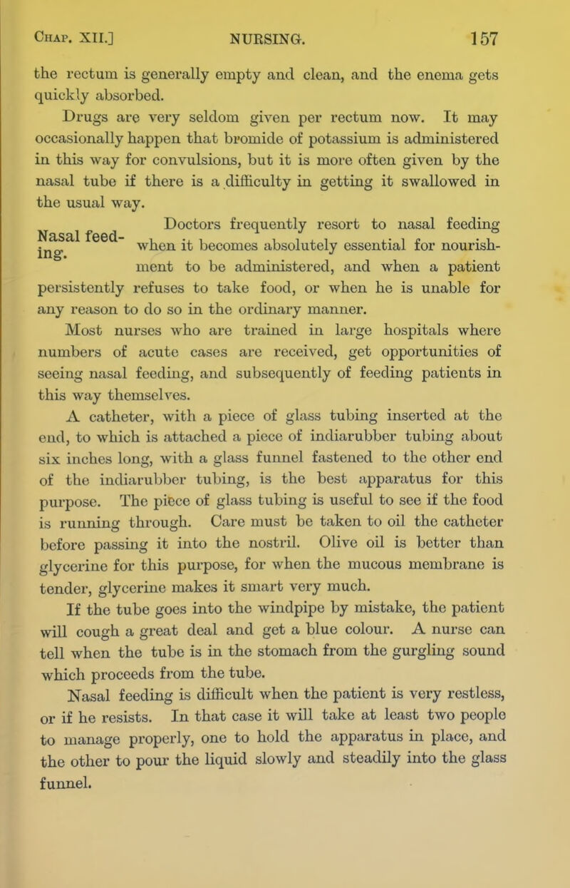 the rectum is generally empty and clean, and the enema gets quickly absorbed. Drugs are very seldom given per rectum now. It may occasionally happen that bromide of potassium is administered in this way for convulsions, but it is more often given by the nasal tube if there is a difficulty in getting it swallowed in the usual way. Doctors frequently resort to nasal feeding ii^^^ ^^^^ becomes absolutely essential for nourish- ment to be administered, and when a patient persistently refuses to take food, or when he is unable for any reason to do so in the ordinary manner. Most nurses who are trained in large hospitals where numbers of acute cases are received, get opportunities of seeing nasal feeding, and subsequently of feeding patients in this way themselves. A catheter, with a piece of glass tubing inserted at the end, to which is attached a piece of indiarubber tubing about six inches long, with a glass funnel fastened to the other end of the indiarubber tubing, is the best apparatus for this purpose. The piece of glass tubing is useful to see if the food is running through. Care must be taken to oil the catheter before passmg it into the nostril. Olive oil is better than glycerine for this purpose, for when the mucous membrane is tender, glycerine makes it smart vei-y much. If the tube goes into the windpipe by mistake, the patient will cough a great deal and get a blue colour. A nurse can tell when the tube is in the stomach from the gurgling sound which proceeds from the tube. Nasal feeding is difficult when the patient is very restless, or if he resists. In that case it will take at least two people to manage properly, one to hold the apparatus in place, and the other to pour the liquid slowly and steadily into the glass funnel.