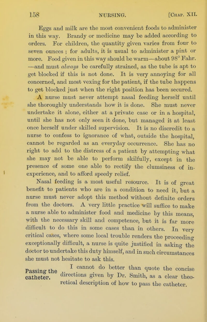 Eggs and milk are the most convenient foods to administer in this way. Brandy or medicine may be added according to orders. For children, the quantity given varies from four to seven ounces ; for adults, it is usual to administer a pint or more. Food given in this way should be warm—about 98° Fahr. —and must always be carefully strained, as the tube is apt to get blocked if this is not done. It is very annoying for all concerned, and most vexing for the patient, if the tube happens to get blocked just when the right position has been secured. A nurse must never attempt nasal feeding herself until she thoroughly understands how it is done. She must never undertake it alone, either at a private case or in a hospital, until she has not only seen it done, but managed it at least once herself under skilled supervision. It is no discredit to a nurse to confess to ignorance of what, outside the hospital, cannot be regarded as an everyday occurrence. She has no right to add to the distress of a patient by attempting what she may not be able to perform skilfully, except in the presence of some one able to rectify the clumsiness of in- experience, and to afford speedy relief. Nasal feeding is a most useful resource. It is of great benefit to patients who are in a condition to need it, but a nurse must never adopt this method without definite orders from the doctors. A very little practice will sufiice to make a nurse able to administer food and medicine by this means, with the necessary skill and competence, but it is far more difficult to do this in some cases than in others. In very critical cases, where some local trouble renders the proceedino- exceptionally difficult, a nurse is quite justified in asking the doctor to undertake this duty himself, and in such circumstances she must not hesitate to ask this. Passing the ^ ^^^^^ ^^^^ concise catheter. directions given by Dr. Smith, as a clear theo- retical description of how to pass the catheter.