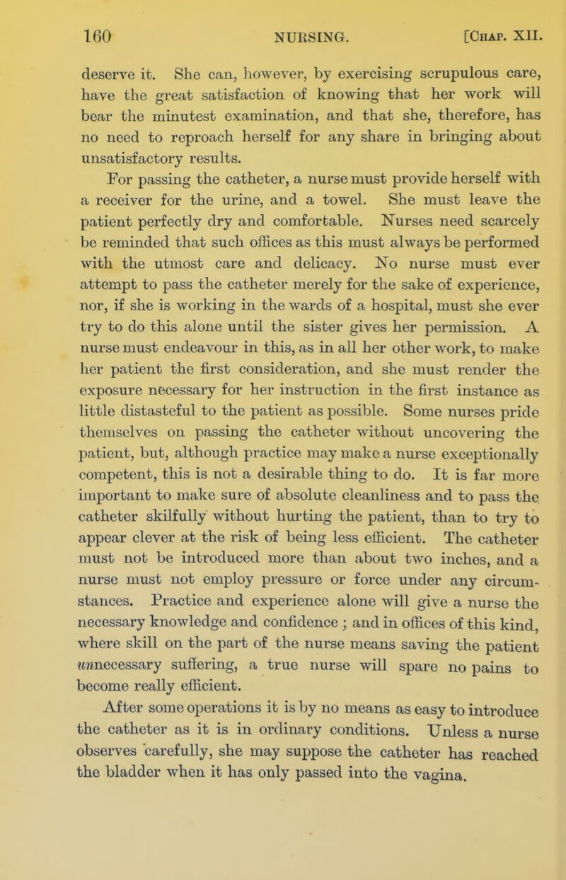 deserve it. She can, however, by exercising scrupulous care, have the great satisfaction of knowing that her work will bear the minutest examination, and that she, therefore, has no need to reproach herself for any share in bringing about unsatisfactory results. For passing the catheter, a nurse must provide herself with a receiver for the urine, and a towel. She must leave the patient perfectly dry and comfortable. Nurses need scarcely be reminded that such offices as this must always be performed with the utmost care and delicacy. No nurse must ever attempt to pass the catheter merely for the sake of experience, nor, if she is working in the wards of a hospital, must she ever try to do this alone until the sister gives her permission. A nurse must endeavour in this, as in all her other work, to make her patient the first consideration, and she must render the exposure necessary for her instruction in the first instance as little distasteful to the patient as possible. Some nurses pride themselves on passing the catheter without uncovering the patient, but, although practice may make a nurse exceptionally competent, this is not a desirable thing to do. It is far more important to make sure of absolute cleanliness and to pass the catheter skilfully without hurting the patient, than to try to appear clever at the risk of being less efficient. The catheter must not be introduced more than about two inches, and a nurse must not employ pressure or force under any circum- stances. Practice and experience alone will give a nurse the necessary knowledge and confidence ; and in offices of this kind, where skill on the part of the nurse means saving the patient imnecessary suffering, a true nurse will spare no pains to become really efficient. After some operations it is by no means as easy to introduce the catheter as it is in ordinary conditions. Unless a nurse observes carefully, she may suppose the catheter has reached the bladder when it has only passed into the vagina.