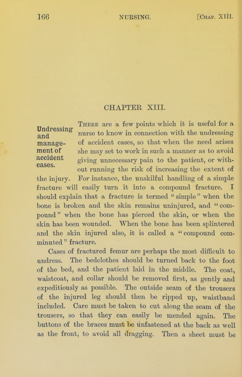 CHAPTER XIII. There are a few points which it is useful for a UndPGSSinsf and nurse to know in connection with the undressing manage- of accident cases, so that when the need arises ment of she may set to work in such a manner as to avoid accident giving unnecessary pain to the patient, or with- out running the risk of increasing the extent of the injury. For instance, the unskilful handling of a simple fracture will easily turn it into a compound fracture. I should explain that a fracture is termed  simple  when the bone is broken and the skin remains uninjured, and  com- pound when the bone has piei'ced the skin, or when the skin has been wounded. When the bone has been splintered and the skin injured also, it is called a  compound com- minuted  fracture. Cases of fractured femur are perhaps the most difficult to undress. The bedclothes should be turned back to the foot of the bed, and the patient laid in the middle. The coat, waistcoat, and collar should be removed first, as gently and expeditiously as possible. The outside seam of the trousers of the injured leg should then be ripped up, waistband included. Care must be taken to cut along the seam of the trousers, so that they can easily be mended again. The buttons of the braces must be unfastened at the back as well as the front, to avoid all dragging. Then a sheet must be