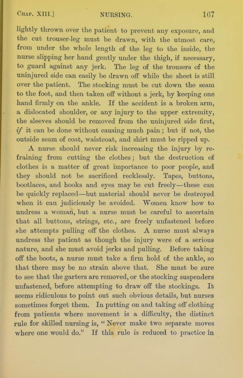 lightly thrown over the patient to prevent cany exposure, and the cut trouser-leg must be drawn, with the utmost care, from under the whole length of the leg to the inside, the nurse slipping her hand gently under the thigh, if necessary, to guard against any jerk. The leg of the trousers of the uninjured side can easily be drawn off while the sheet is still over the patient. The stocking must be cut down the seam to the foot, and then taken off without a jerk, by keeping one hand firmly on the ankle. If the accident is a broken arm, a dislocated shoulder, or any injury to the upper extremity, the sleeves should be removed from the uninjured side first, if it can be done without causing much pain; but if not, the outside seam of coat, waistcoat, and shirt must be ripped up. A nurse should never risk increasing the injury by re- fraining from cutting the clothes; but the destruction of clothes is a matter of great importance to poor people, and they should not be sacrificed recklessly. Tapes, buttons, bootlaces, and hooks and eyes may be cut freely—these can be quickly replaced—but material should never be destroyed when it can judiciously be avoided. Women know how to undress a woman, but a nurse must be careful to ascertain that all buttons, strings, etc., are freely unfastened before she attempts pulling off the clothes. A nurse must always undress the patient as though the injury were of a serious nature, and she must avoid jerks and pulling. Before taking off the boots, a nurse must take a firm hold of the ankle, so that there may be no strain above that. She must be sure to see that the garters are removed, or the stocking suspenders unfastened, before attempting to draw off the stockings. It seems ridiculous to point out such obvious details, but nurses sometimes forget them. In putting on and taking ofi clothing from patients where movement is a difficulty, the distinct rule for skilled nursing is,  Never make two separate moves where one would do. If this rule is reduced to practice in