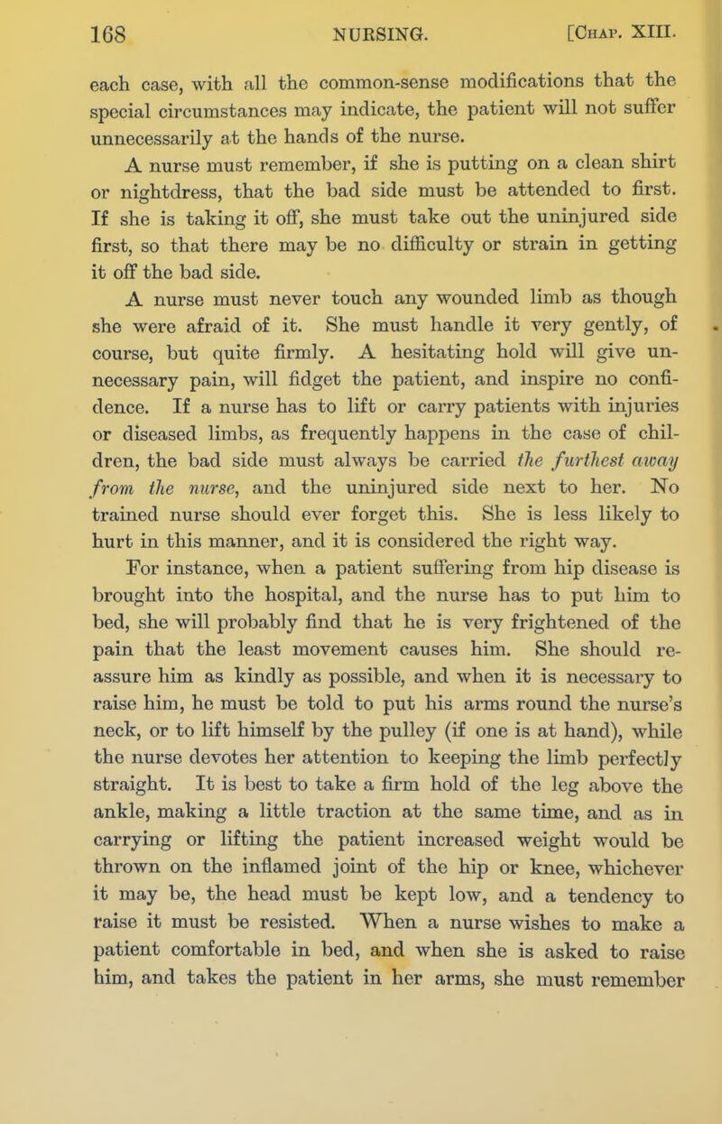 each case, with all the common-sense modifications that the special circumstances may indicate, the patient will not suffer unnecessarily at the hands of the nurse. A nurse must remember, if she is putting on a clean shirt or nightdress, that the bad side must be attended to first. If she is taking it off, she must take out the uninjured side first, so that there may be no difficulty or strain in getting it off the bad side. A nurse must never touch any wounded limb as though she were afraid of it. She must handle it very gently, of course, but quite firmly. A hesitating hold will give un- necessary pain, will fidget the patient, and inspire no confi- dence. If a nurse has to lift or carry patients with injuries or diseased limbs, as frequently happens in the case of chil- dren, the bad side must always be carried tlie furthest away from the nurse, and the uninjured side next to her. No trained nurse should ever forget this. She is less likely to hurt in this manner, and it is considered the right way. For instance, when a patient suffering from hip disease is brought into the hospital, and the nurse has to put him to bed, she will probably find that he is very frightened of the pain that the least movement causes him. She should re- assure him as kindly as possible, and when it is necessary to raise him, he must be told to put his arms round the nurse's neck, or to lift himself by the pulley (if one is at hand), while the nurse devotes her attention to keeping the limb perfectly straight. It is best to take a firm hold of the leg above the ankle, making a little traction at the same time, and as in carrying or lifting the patient increased weight would be thrown on the inflamed joint of the hip or knee, whichever it may be, the head must be kept low, and a tendency to raise it must be resisted. When a nurse wishes to make a patient comfortable in bed, and when she is asked to raise him, and takes the patient in her arms, she must remember