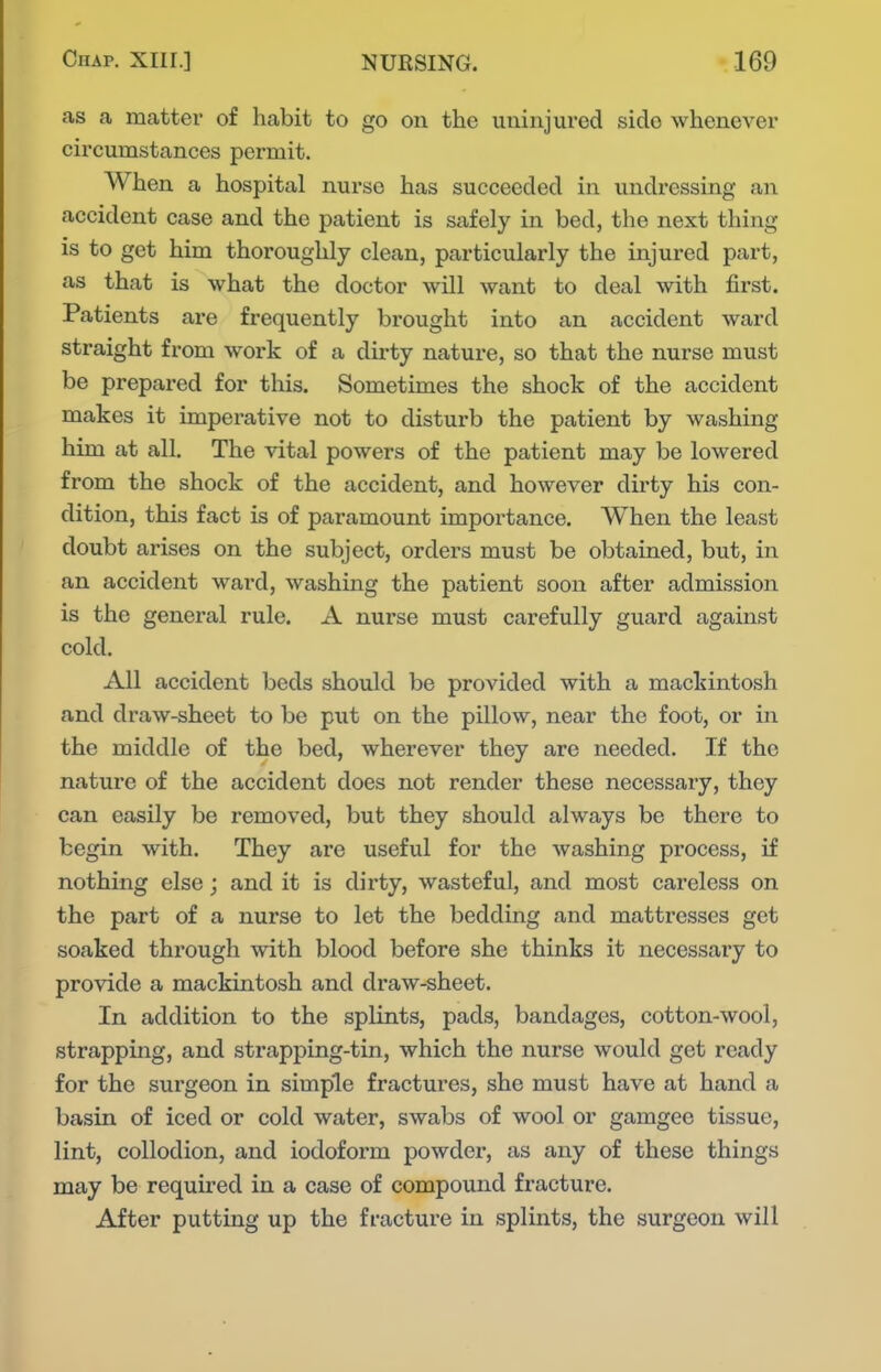 as a matter of habit to go on the uninjured side whenever circumstances permit. When a hospital nurse has succeeded in undressing an accident case and the patient is safely in bed, the next thing is to get him thoroughly clean, particularly the injured part, as that is what the doctor will want to deal with first. Patients are frequently brought into an accident ward straight from work of a dirty nature, so that the nurse must be prepared for this. Sometimes the shock of the accident makes it imperative not to disturb the patient by washing him at all. The vital powers of the patient may be lowered from the shock of the accident, and however dirty his con- dition, this fact is of paramount importance. When the least doubt arises on the subject, orders must be obtained, but, in an accident ward, washing the patient soon after admission is the general rule. A nurse must carefully guard against cold. All accident beds should be provided with a mackintosh and draw-sheet to be put on the pillow, near the foot, or in the middle of the bed, wherever they are needed. If the nature of the accident does not render these necessary, they can easily be removed, but they should always be there to begin with. They are useful for the washing process, if nothing else; and it is dirty, wasteful, and most careless on the part of a nurse to let the bedding and mattresses get soaked through with blood before she thinks it necessary to provide a mackintosh and draw-sheet. In addition to the splints, pads, bandages, cotton-wool, strapping, and strapping-tin, which the nurse would get ready for the surgeon in simple fractures, she must have at hand a basin of iced or cold water, swabs of wool or gamgee tissue, lint, collodion, and iodoform powder, as any of these things may be required in a case of compound fracture. After putting up the fracture in splints, the surgeon will