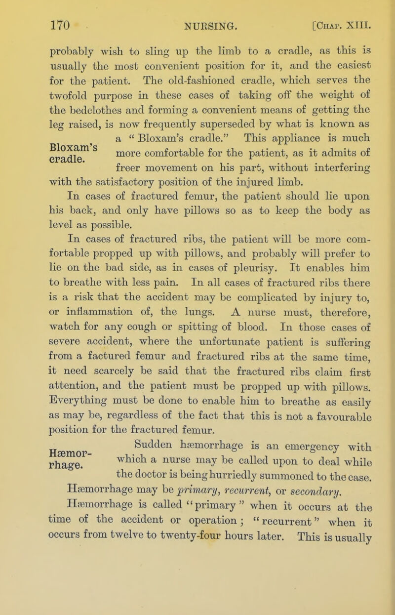 probably wish to sling up the limb to a cradle, as this is usually the most convenient position for it, and the easiest for the patient. The old-fashioned cradle, which serves the twofold purpose in these cases of taking off the weight of the bedclothes and forming a convenient means of getting the leg raised, is now frequently superseded by what is known as a  Bloxam's cradle, This appliance is much CPadle more comfortable for the patient, as it admits of freer movement on his part, without interfering with the satisfactory position of the injured limb. In cases of fractured femur, the patient should lie upon his back, and only have pillows so as to keep the body as level as possible. In cases of fractured ribs, the patient will be more com- fortable propped up with pillows, and probably will prefer to lie on the bad side, as in cases of pleurisy. It enables him to breathe with less pain. In all cases of fractured ribs there is a risk that the accident may be complicated by injury to, or inflammation of, the lungs, A nurse must, therefore, watch for any cough or spitting of blood. In those cases of severe accident, where the unfortunate patient is suffering from a factured femur and fractured ribs at the same time, it need scarcely be said that the fractured ribs claim first attention, and the patient must be propped up with pillows. Everything must be done to enable him to breathe as easily as may be, regardless of the fact that this is not a favourable position for the fractured femur. HEemor Sudden hpemorrhage is an emergency with Phage.  which a nurse may be called upon to deal while the doctor is being hurriedly summoned to the case, HjBmorrhage may be primary, recurrent, or secondary. Haemorrhage is called primary when it occurs at the time of the accident or operation;  recurrent when it occurs from twelve to twenty-four hours later. This is usually