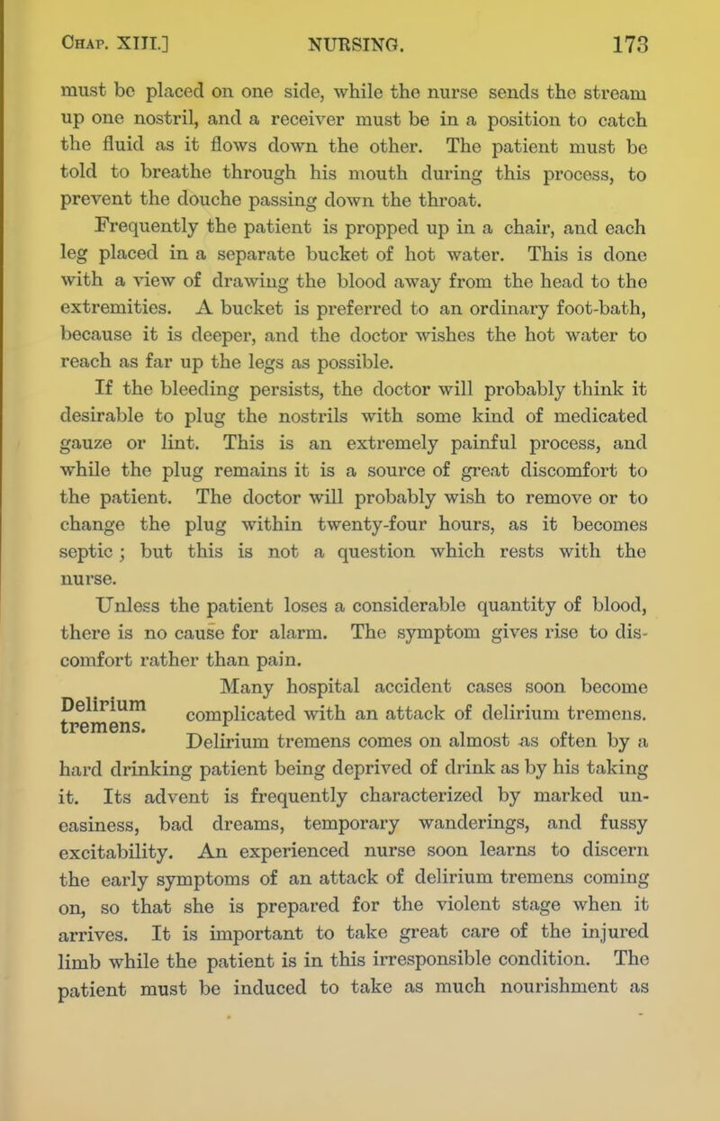 must be placed on one side, while the nurse sends the stream up one nostril, and a receiver must be in a position to catch the fluid as it flows down the other. The patient must be told to breathe through his mouth during this process, to prevent the douche passing down the throat. Frequently the patient is propped up in a chair, and each leg placed in a separate bucket of hot water. This is done with a view of drawing the blood away from the head to the extremities. A bucket is preferred to an ordinary foot-bath, because it is deeper, and the doctor wishes the hot water to reach as far up the legs as possible. If the bleeding persists, the doctor will probably think it desirable to plug the nostrils with some kind of medicated gauze or lint. This is an exti-emely painful process, and while the plug remains it is a source of gi'eat discomfort to the patient. The doctor will probably wish to remove or to change the plug within twenty-four hours, as it becomes septic; but this is not a question which rests with the nui'se. Unless the patient loses a considerable quantity of blood, there is no cause for alarm. The symptom gives rise to dis- comfort rather than pain. Many hospital accident cases soon become peliriuin complicated with an attack of delirium tremens. tPGIHGllS. Delirium tremens comes on almost us often by a hard drinking patient being deprived of drink as by his taking it. Its advent is frequently characterized by mai'ked un- easiness, bad dreams, temporary wanderings, and fussy excitability. An experienced nurse soon learns to discern the early symptoms of an attack of delirium tremens coming on, so that she is prepared for the violent stage when it arrives. It is important to take great care of the injured limb while the patient is in this irresponsible condition. The patient must be induced to take as much nourishment as