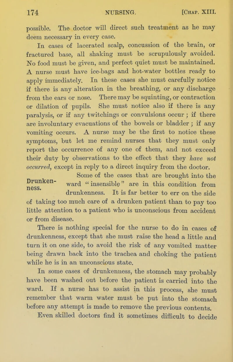 possible. The doctor will direct such treatment as he may deem necessary in every case. In cases of lacerated scalp, concussion of the brain, or fractured base, all shaking must be scrupulously avoided. No food must be given, and perfect quiet must be maintained. A nurse must have ice-bags and hot-water bottles ready to apply immediately. In these cases she must carefully notice if there is any alteration in the breathing, or any discharge from the ears or nose. There may be squinting, or contraction or dilation of pupils. She must notice also if there is any paralysis, or if any twitchings or convulsions occur ; if there are involuntary evacuations of the bowels or bladder ; if any vomiting occurs. A nurse may be the first to notice these symptoms, but let me remind nurses that they must only report the occurrence of any one of them, and not exceed their duty by observations to the effect that they have not occurred, except in reply to a direct inquiry from the doctor. Some of the cases that are brought into the Drunken- ^^rd  insensible are in this condition from ness. drunkenness. It is far better to err on the side of taking too much care of a drunken patient than to pay too little attention to a patient who is unconscious from accident or from disease. There is nothing special for the nurse to do in cases of drunkenness, except that she must raise the head a little and turn it on one side, to avoid the risk of any vomited matter being drawn back into the trachea and choking the patient while he is in an unconscious state. In some cases of drunkenness, the stomach may probably have been washed out before the patient is carried into the ward. If a nurse has to assist in this process, she must remember that warm water must be put into the stomach before any attempt is made to remove the previous contents. Even skilled doctors find it sometimes difficult to decide