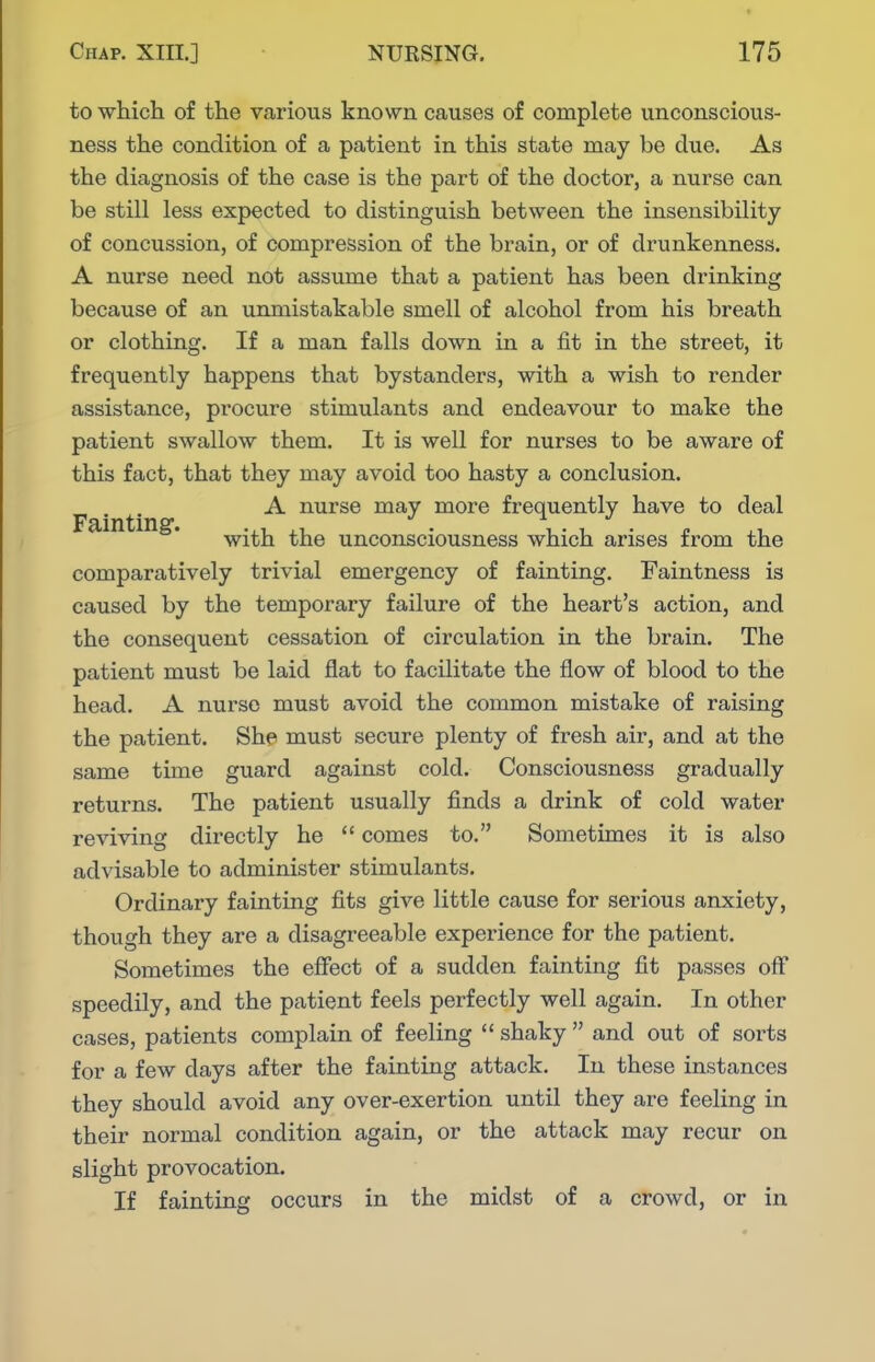 to which of the various known causes of complete unconscious- ness the condition of a patient in this state may be clue. As the diagnosis of the case is the part of the doctor, a nurse can be still less expected to distinguish between the insensibility of concussion, of compression of the brain, or of drunkenness. A nurse need not assume that a patient has been drinking because of an unmistakable smell of alcohol from his breath or clothing. If a man falls down in a fit in the street, it frequently happens that bystanders, with a wish to render assistance, procure stimulants and endeavour to make the patient swallow them. It is well for nurses to be aware of this fact, that they may avoid too hasty a conclusion. . A nurse may more frequently have to deal with the unconsciousness which arises from the comparatively trivial emergency of fainting. Faintness is caused by the temporary failure of the heart's action, and the consequent cessation of circulation in the brain. The patient must be laid flat to facilitate the flow of blood to the head. A nurse must avoid the common mistake of raising the patient. She must secure plenty of fresh air, and at the same time guard against cold. Consciousness gradually returns. The patient usually finds a drink of cold water reviving directly he  comes to. Sometimes it is also advisable to administer stimulants. Ordinary fainting fits give little cause for serious anxiety, though they are a disagreeable experience for the patient. Sometimes the effect of a sudden fainting fit passes off speedily, and the patient feels perfectly well again. In other cases, patients complain of feeling  shaky  and out of sorts for a few days after the fainting attack. In these instances they should avoid any over-exertion until they are feeling in their normal condition again, or the attack may recur on slight provocation. If fainting occurs in the midst of a crowd, or in