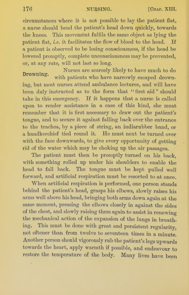 circumstances where it is not possible to lay the patient flat, a nurse should bend the patient's head down quickly, towards the knees. This movement fulfils the same object as lying the patient flat, i.e. it facilitates the flow of blood to the head. If a patient is observed to be losing consciousness, if the head be lowered promptly, complete unconsciousness may be prevented, or, at any rate, will not last so long. Nurses are scarcely likely to have much to do Dpowning. ^-^j^ patients who have narrowly escaped drown- ing, but most nurses attend ambulance lectures, and will have been duly instructed as to the form that first aid should take in this emergency. If it happens that a nurse is called upon to render assistance in a case of this kind, she must remember that it is first necessary to draw out the patient's tongue, and to secure it against falling back over the entrance to the trachea, by a piece of string, an indiarubber band, or a handkerchief tied round it. He must next be turned over with the face downwards, to give every opportunity of getting rid of the water which may be choking up the air passages. The patient must then be promptly turned on his back, with something rolled up under his shoulders to enable the head to fall back. The tongue must be kept pulled well forward, and artificial respiration must be resorted to at once. When artificial respiration is performed, one person stands behind the patient's head, grasps his elbows, slowly raises his arms well above his head, bringing both arms down again at the same moment, pressing the elbows closely in against the sides of the chest, and slowly raising them again to assist in renewing the mechanical action of the expansion of the lungs in breath- ing. This must be done with great and persistent regularity, not oftener than from twelve to seventeen times in a minute. Another person should vigorously rub the patient's legs upwards towards the heart, apply warmth if possible, and endeavour to restore the temperature of the body. Many lives have been