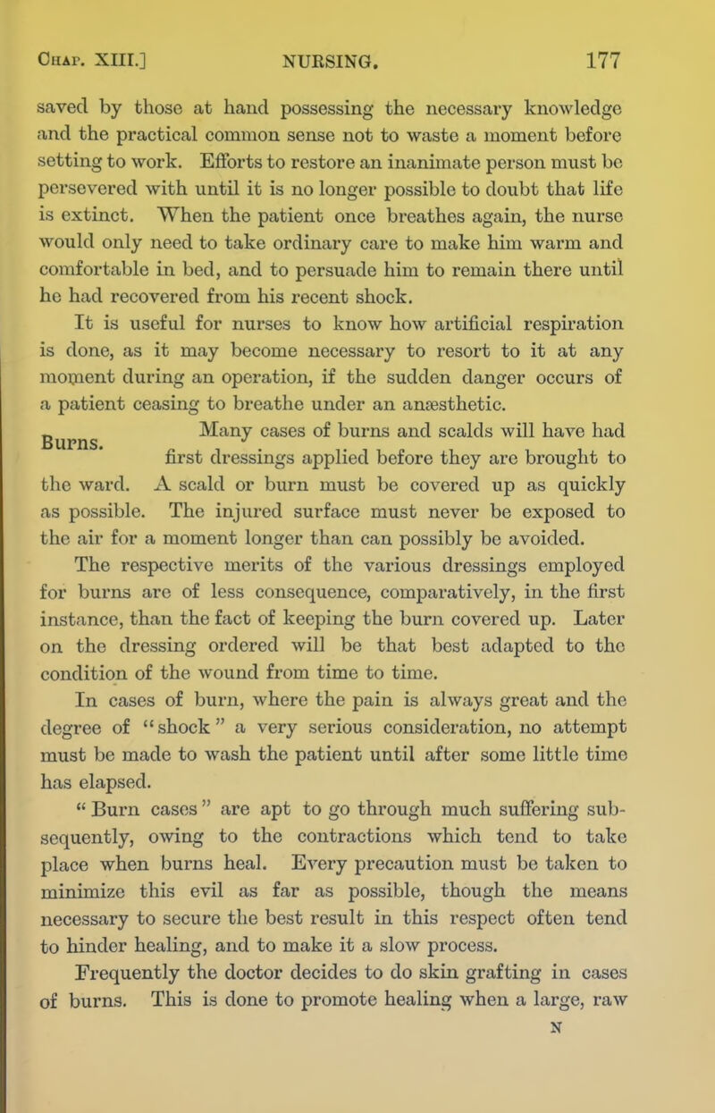 saved by those at hand possessing the necessary knowledge and the practical common sense not to waste a moment before setting to work. Efforts to restore an inanimate person must be persevered with until it is no longer possible to doubt that life is extinct. When the patient once bi*eathes again, the nurse would only need to take ordinaiy care to make him warm and comfortable in bed, and to persuade him to remain there until he had recovered from his recent shock. It is useful for nurses to know how artificial respiration is done, as it may become necessary to resort to it at any moxaent during an operation, if the sudden danger occurs of a patient ceasing to breathe under an antesthetic. _ Many cases of burns and scalds will have had Burns. . , . , , „ , ^ , first dressings applied before they are brought to the ward. A scald or burn must be covered up as quickly as possible. The injured surface must never be exposed to the air for a moment longer than can possibly be avoided. The respective merits of the various dressings employed for burns are of less consequence, comparatively, in the first instance, than the fact of keeping the burn covered up. Later on the dressing ordered will be that best adapted to the condition of the wound from time to time. In cases of burn, where the pain is always great and the degree of shock a very serious consideration, no attempt must be made to wash the patient until after some little time has elapsed.  Burn cases  are apt to go through much suffering sub- sequently, owing to the contractions which tend to take place when burns heal. Every precaution must be taken to minimize this evil as far as possible, though the means necessary to secure the best result in this respect often tend to hinder healing, and to make it a slow process. Frequently the doctor decides to do skin grafting in cases of burns. This is done to promote healing when a large, raw N