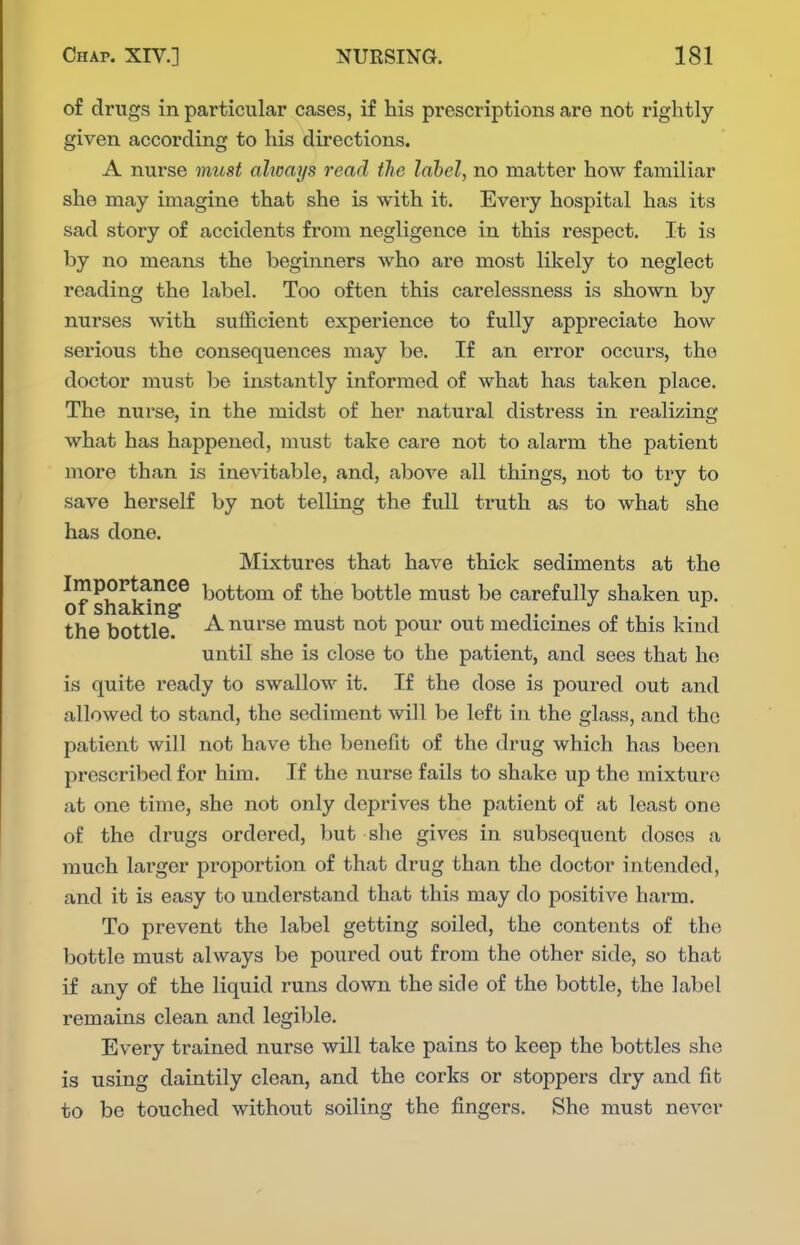 of drugs in particular cases, if his prescriptions are not rightly given according to his directions. A nurse must ahmys read tJio label, no matter how familiar she may imagine that she is with it. Every hospital has its sad story of accidents from negligence in this respect. It is by no means the beginners who are most likely to neglect reading the label. Too often this carelessness is shown by nurses with sufficient experience to fully appreciate how serious the consequences may be. If an error occurs, the doctor must be instantly informed of what has taken place. The nurse, in the midst of her natural distress in realizing what has happened, must take care not to alarm the patient more than is inevitable, and, above all things, not to try to save herself by not telling the fvdl truth as to what she has done. Mixtures that have thick sediments at the ImpoPtanee bottom of the bottle must be carefully shaken up. of shaking- , . „ the bottle. ^ nurse must not pour out medicines of this kind until she is close to the patient, and sees that he is quite ready to swallow it. If the dose is poured out and allowed to stand, the sediment will be left in the glass, and the patient will not have the benefit of the drug which has been prescribed for him. If the nurse fails to shake up the mixture at one time, she not only deprives the patient of at least one of the drugs ordered, but she gives in subsequent doses a much larger proportion of that drug than the doctor intended, and it is easy to understand that this may do positive harm. To prevent the label getting soiled, the contents of the bottle must always be poured out from the other side, so that if any of the liquid runs down the side of the bottle, the label remains clean and legible. Every trained nurse will take pains to keep the bottles she is using daintily clean, and the corks or stoppers dry and fit to be touched without soiling the fingers. She must never