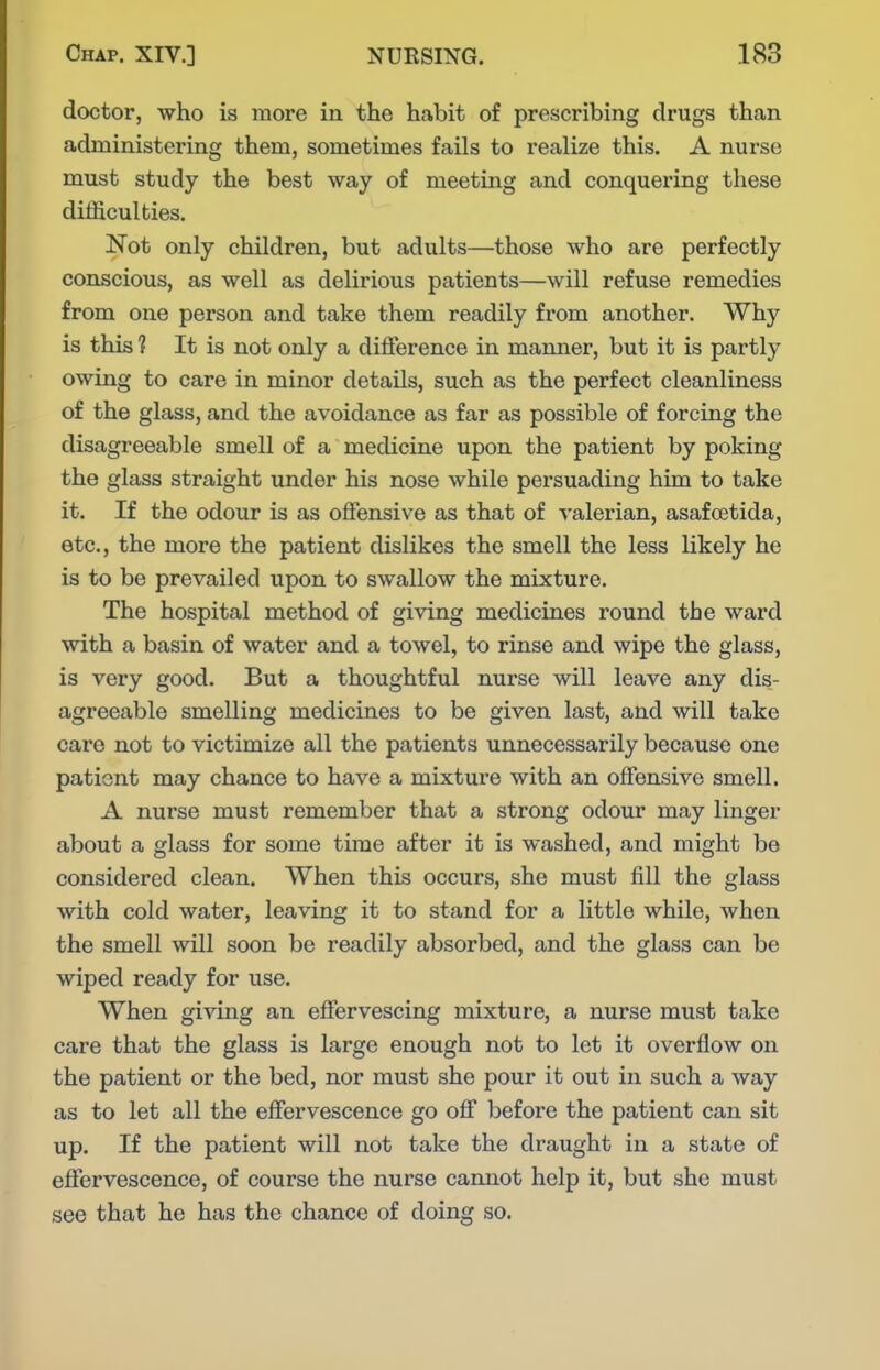 doctor, who is more in the habit of prescribing drugs than administering them, sometimes fails to realize this. A nurse must study the best way of meeting and conquering these difficulties. Not only children, but adults—those who are perfectly conscious, as well as delirious patients—will refuse remedies from one person and take them readily from another. Why is this ? It is not only a difference in manner, but it is partly owing to care in minor details, such as the perfect cleanliness of the glass, and the avoidance as far as possible of forcing the disagreeable smell of a medicine upon the patient by poking the glass straight under his nose while persuading him to take it. If the odour is as offensive as that of valerian, asafoetida, etc., the more the patient dislikes the smell the less likely he is to be prevailed upon to swallow the mixture. The hospital method of giving medicines round the ward with a basin of water and a towel, to rinse and wipe the glass, is very good. But a thoughtful nurse will leave any dis- agreeable smelling medicines to be given last, and will take care not to victimize all the patients unnecessarily because one patient may chance to have a mixture with an offensive smell. A nurse must remember that a strong odour may linger about a glass for some time after it is washed, and might be considered clean. When this occurs, she must fill the glass with cold water, leaving it to stand for a little while, when the smell will soon be readily absorbed, and the glass can be wiped ready for use. When giving an effervescing mixture, a nurse must take care that the glass is large enough not to let it overflow on the patient or the bed, nor must she pour it out in such a way as to let all the effervescence go off before the patient can sit up. If the patient will not take the draught in a state of effervescence, of course the nurse cannot help it, but she must see that he has the chance of doing so.