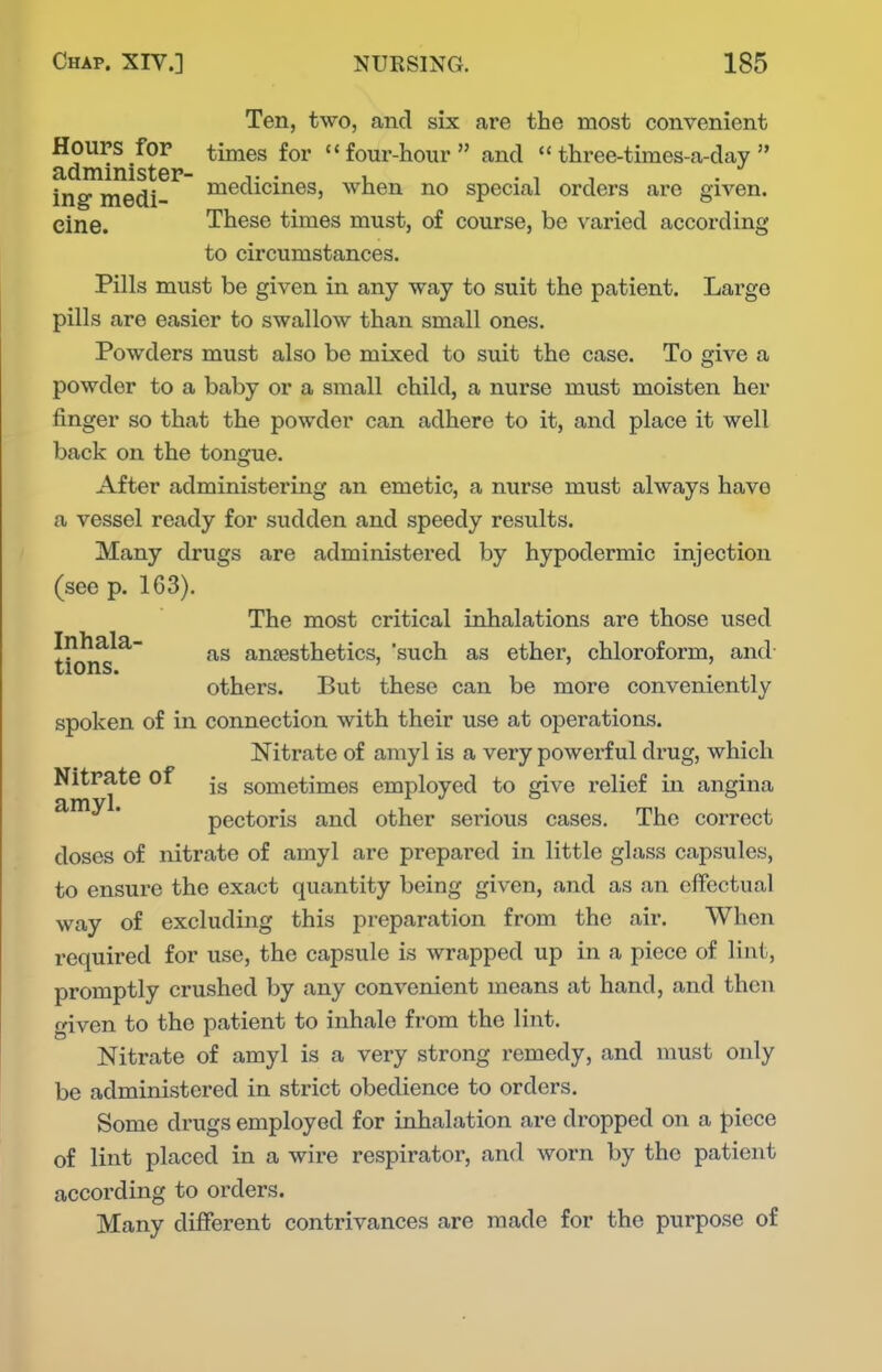 Ten, two, and six are the most convenient Hours for times for four-hour and  three-times-a-day  administer- t • u • i i ing medi- medicines, when no special orders are given. eine. These times must, of course, be varied according to circumstances. Pills must be given in any way to suit the patient. Large pills are easier to swallow than small ones. Powders must also be mixed to suit the case. To give a powder to a baby or a small child, a nurse must moisten her finger so that the powder can adhere to it, and place it well back on the tongue. After administering an emetic, a nurse must always have a vessel ready for sudden and speedy results. Many drugs are administered by hypodermic injection (see p. 163). The most critical inhalations are those used Inhala- anjesthetics, such as ether, chloroform, and- tions. ' others. But these can be more conveniently spoken of in connection with their use at operations. Nitrate of amyl is a very powerful drug, which Nitrate of sometimes employed to give relief in angina pectoris and other serious cases. The correct doses of nitrate of amyl are prepared in little glass capsules, to ensure the exact quantity being given, and as an effectual way of excluding this preparation from the air. When required for use, the capsule is wrapped up in a piece of lint, promptly crushed by any convenient means at hand, and then given to the patient to inhale from the lint. Nitrate of amyl is a very strong remedy, and must only be administered in strict obedience to orders. Some drugs employed for inhalation are dropped on a piece of lint placed in a wire respirator, and worn by the patient according to orders. Many different contrivances are made for the purpose of