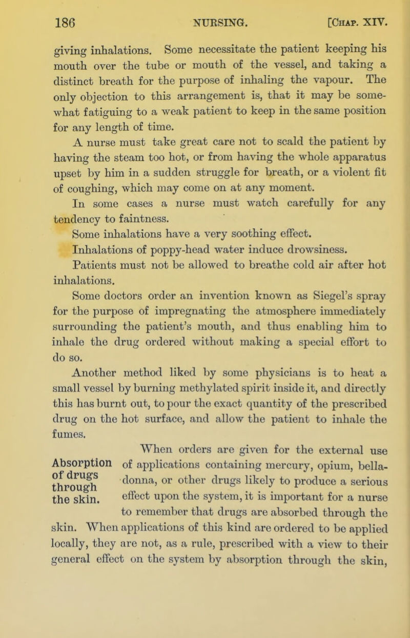 giving inhalations. Some necessitate the patient keeping his mouth over the tube or mouth of the vessel, and taking a distinct breath for the purpose of inhaling the vapour. The only objection to this arrangement is, that it may be some- what fatiguing to a weak patient to keep in the same position for any length of time. A nurse must take great care not to scald the patient by having the steam too hot, or from having the whole apparatus upset by him in a sudden struggle for breath, or a violent fit of coughing, which may come on at any moment. In some cases a nurse must watch carefully for any tendency to faintness. Some inhalations have a very soothing effect. Inhalations of poppy-head water induce drowsiness. Patients must not be allowed to breathe cold air after hot inhalations. Some doctors order an invention known as Siegel's spray for the purpose of impregnating the atmosphere immediately surrounding the patient's mouth, and thus enabling him to inhale the drug ordered without making a special effort to do so. Another method liked by some physicians is to heat a small vessel by burning methylated spirit inside it, and directly this has burnt out, to pour the exact quantity of the prescribed drug on the hot surface, and allow the patient to inhale the fumes. When orders are given for the external use Absorption of applications containing mercury, opium, bella- thP^^^ donna, or other drugs likely to produce a serious the skin. effect upon the system, it is important for a nurse to remember that drugs are absorbed through the skin. When applications of this kind are ordered to be applied locally, they are not, as a rule, prescribed with a view to their general effect on the system by absorption through the skin,