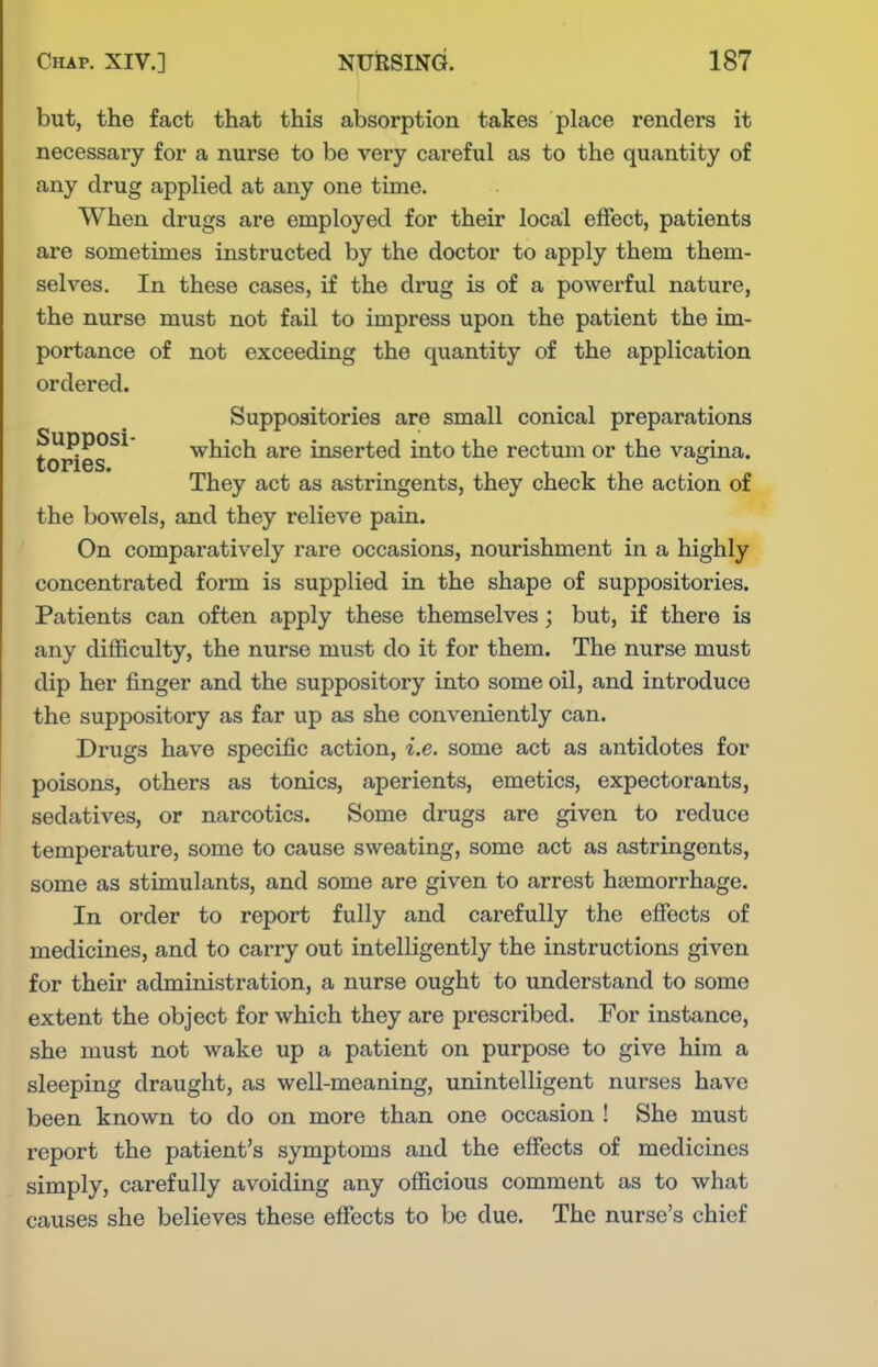 but, the fact that this absorption takes place renders it necessary for a nurse to be very careful as to the quantity of any drug applied at any one time. When drugs are employed for their local effect, patients are sometimes instructed by the doctor to apply them them- selves. In these cases, if the drug is of a powerful nature, the nurse must not fail to impress upon the patient the im- portance of not exceeding the quantity of the application ordered. Suppositories are small conical preparations Supposi which are inserted into the rectum or the vagina, tones. . They act as astringents, they check the action of the bowels, and they relieve pain. On comparatively rare occasions, nourishment in a highly concentrated form is supplied in the shape of suppositories. Patients can often apply these themselves; but, if there is any difficulty, the nurse must do it for them. The nurse must dip her finger and the suppository into some oil, and introduce the suppository as far up as she conveniently can. Drugs have specific action, i.e. some act as antidotes for poisons, others as tonics, aperients, emetics, expectorants, sedatives, or narcotics. Some drugs are given to reduce temperature, some to cause sweating, some act as astringents, some as stimulants, and some are given to arrest haemorrhage. In order to report fully and carefully the effects of medicines, and to carry out intelligently the instructions given for their administration, a nurse ought to understand to some extent the object for which they are prescribed. For instance, she must not wake up a patient on purpose to give him a sleeping draught, as well-meaning, unintelligent nurses have been known to do on more than one occasion ! She must report the patient's symptoms and the effects of medicines simply, carefully avoiding any officious comment as to what causes she believes these effects to be due. The nurse's chief