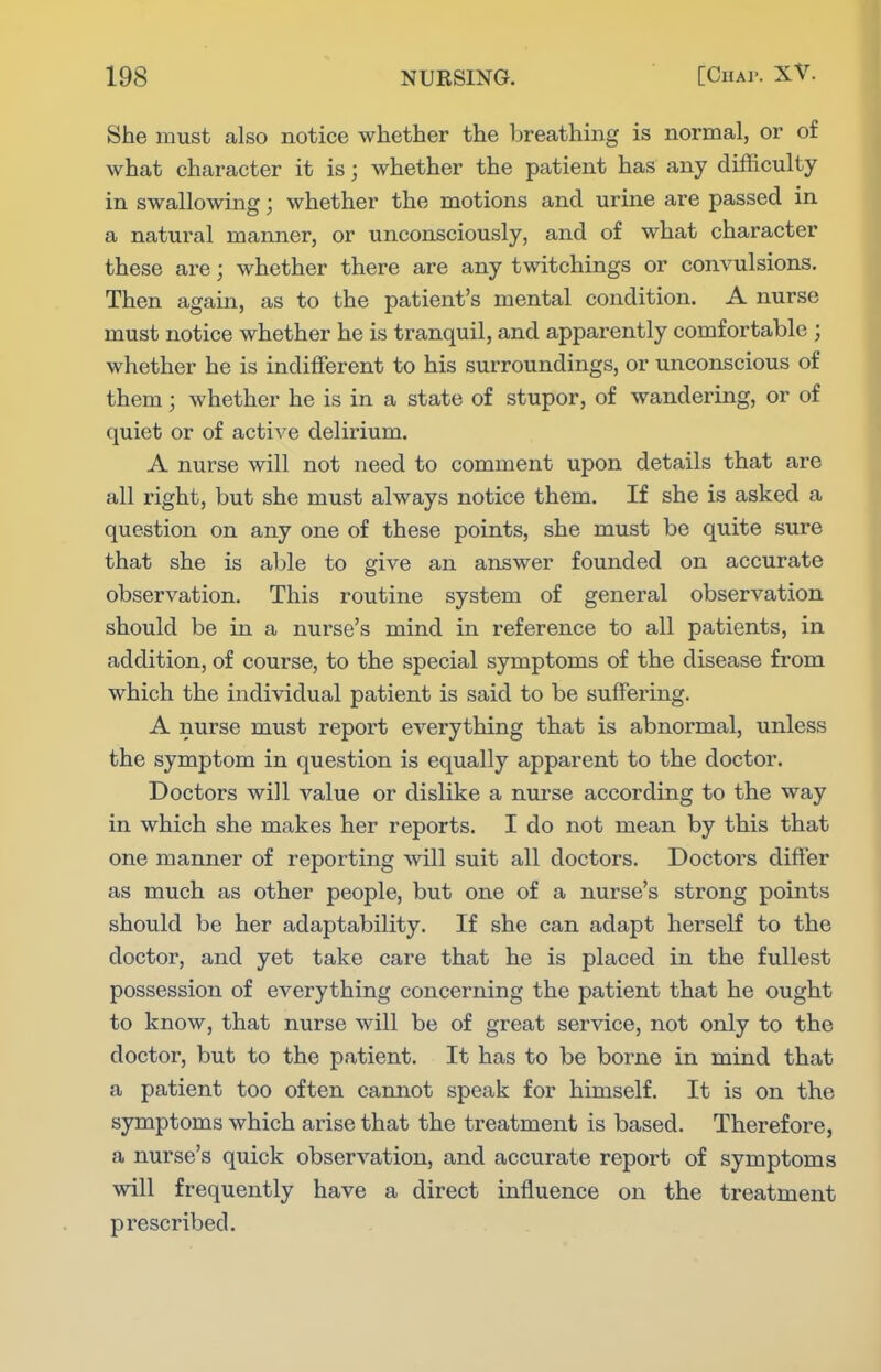 She must also notice whether the breathing is normal, or of what character it is; whether the patient has any difficulty in swallowing; whether the motions and urine are passed in a natural manner, or unconsciously, and of what character these are; whether there are any twitchings or convulsions. Then again, as to the patient's mental condition. A nurse must notice whether he is tranquil, and apparently comfortable ; whether he is indifFerent to his suiTOundings, or unconscious of them; whether he is in a state of stupor, of wandering, or of quiet or of active delirium. A nurse will not need to comment upon details that are all right, but she must always notice them. If she is asked a question on any one of these points, she must be quite sure that she is able to give an answer founded on accurate observation. This routine system of general observation should be in a nurse's mind in reference to all patients, in addition, of course, to the special symptoms of the disease from which the individual patient is said to be suffering. A nurse must report everything that is abnormal, unless the symptom in question is equally apparent to the doctor. Doctors will value or dislike a nurse according to the way in which she makes her reports. I do not mean by this that one manner of reporting will suit all doctors. Doctors differ as much as other people, but one of a nurse's strong points should be her adaptability. If she can adapt herself to the doctor, and yet take care that he is placed in the fullest possession of everything concerning the patient that he ought to know, that nurse will be of great service, not only to the doctor, but to the patient. It has to be borne in mind that a patient too often cannot speak for himself. It is on the symptoms which arise that the treatment is based. Therefore, a nurse's quick observation, and accurate report of symptoms will frequently have a direct influence on the treatment prescribed.