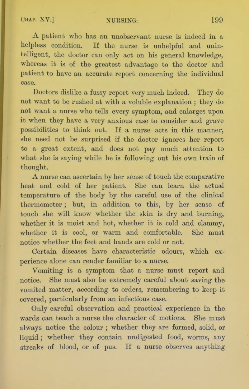 A patient who has an unobservant nurse is indeed in a helpless condition. If the nurse is unhelpful and unin- telligent, the doctor can only act on his general knowledge, whereas it is of the greatest advantage to the doctor and patient to have an accurate report concerning the individual case. Doctors dislike a fussy report very much indeed. They do not want to be rushed at with a voluble explanation; they do not want a nurse who tells every symptom, and enlarges upon it when they have a very anxious case to consider and grave possibilities to think out. If a nurse acts in this manner, she need not be surprised if the doctor ignores her report to a great extent, and does not pay much attention to what she is saying while he is following out his own train of thought. A nurse can ascertain by her sense of touch the comparative heat and cold of her patient. She can learn the actual temperature of the body by the careful use of the clinical thermometer; but, in addition to this, by her sense of touch she will know whether the skin is dry and burning, whether it is moist and hot, whether it is cold and clammy, whether it is cool, or warm and comfortable. She must notice whether the feet and hands are cold or not. Certain diseases have characteristic odours, which ex- perience alone can render familiar to a nurse. Vomiting is a symptom that a nurse must report and notice. She must also be extremely careful about saving the vomited matter, according to orders, remembering to keep it covered, particularly from an infectious case. Only careful observation and practical experience in the wards can teach a nurse the character of motions. She must always notice the colour ; whether they are formed, solid, or liquid; whether they contain undigested food, worms, any streaks of blood, or of pus. If a nurse observes anything