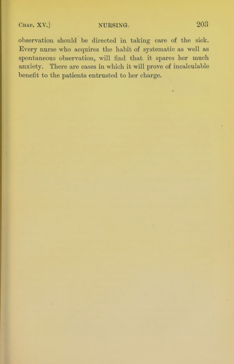 observation should be directed in taking care of the sick. Every nurse who acquires the habit of systematic as well as spontaneous observation, will find that, it spares her much anxiety. There are cases in which it will prove of incalculable benefit to the patients entrusted to her charge.