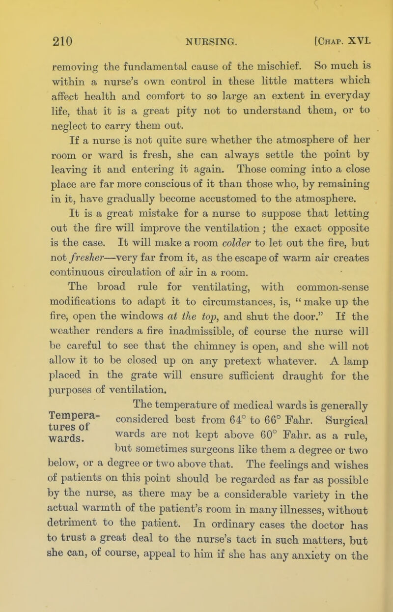 removin the fundamental cause of the mischief. So much is within a nurse's own control in these little matters which affect health and comfort to so large an extent in everyday life, that it is a great pity not to understand them, or to neglect to carry them out. If a nurse is not quite sure whether the atmosphere of her room or ward is fresh, she can always settle the point by leaving it and entering it again. Those coming into a close place are far more conscious of it than those who, by remaining in it, have gradually become accustomed to the atmosphere. It is a great mistake for a nurse to suppose that letting out the fire will improve the ventilation; the exact opposite is the case. It will make a room colder to let out the fire, but not fresher—very far from it, as the escape of warm air creates continuous circulation of air in a room. The broad rule for ventilating, with common-sense modifications to adapt it to circumstances, is,  make up the fire, open the windows at the top, and shut the door. If the weather renders a fire inadmissible, of course the nurse will be careful to see that the chimney is open, and she will not allow it to be closed up on any pretext whatever. A lamp placed in the grate will ensure sufficient draught for the purposes of ventilation. The temperature of medical wards is generally Tempera- considered best from 64° to 66° Fahr. Surgical tupes 01 wards. wards are not kept above 60° Fahr. as a rule, but sometimes surgeons like them a degree or two below, or a degree or two above that. The feelings and wishes of patients on this point should be regarded as far as possible by the nurse, as there may be a considerable variety in the actual warmth of the patient's room in many illnesses, without detriment to the patient. In ordinary cases the doctor has to trust a great deal to the nurse's tact in such matters, but she can, of course, appeal to him if she has any anxiety on the