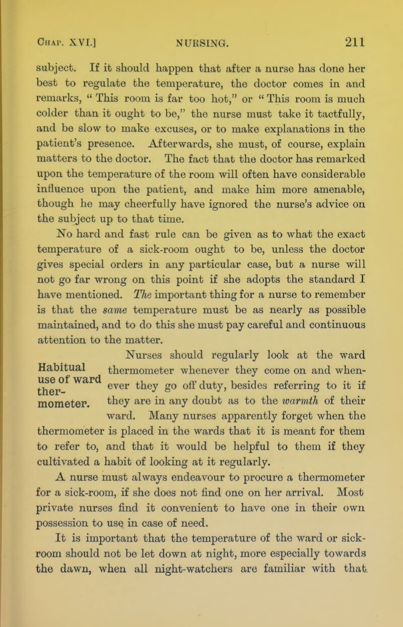 subject. If it should happen that after a nurse has done her best to regulate the temperature, the doctor comes in and remarks,  This room is far too hot, or  This room is much colder than it ought to be, the nurse must take it tactfully, and be slow to make excuses, or to make explanations in the patient's presence. Afterwards, she must, of course, explain matters to the doctor. The fact that the doctor has remarked upon the temperature of the room will often have considerable influence upon the patient, and make him more amenable, though he may cheerfully have ignored the nurse's advice on the subject up to that time. No hard and fast rule can be given as to what the exact temperature of a sick-room ought to be, unless the doctor gives special orders in any particular case, but a nurse will not go far wrong on this point if she adopts the standard I have mentioned. The important thing for a nurse to remember is that the same temperature must be as nearly as possible maintained, and to do this she must pay careful and continuous attention to the matter. Nurses should regularly look at the ward Habitual thermometer whenever they come on and when- ther^^ *tiey go off duty, besides referring to it if moraetep. ^^^7 doubt as to the warmth of their ward. Many nurses apparently forget when the thermometer is placed in the wards that it is meant for them to refer to, and that it would be helpful to them if they cultivated a habit of looking at it regularly. A nurse must always endeavour to procure a thermometer for a sick-room, if she does not find one on her arrival. Most private nurses find it convenient to have one in their own possession to use in case of need. It is important that the temperature of the ward or sick- room should not be let down at night, more especially towards the dawn, when all night-watchers are familiar with that