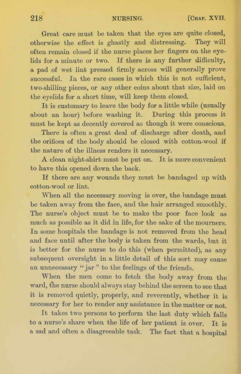 Great care must be taken that the eyes are quite closed, otherwise the effect is ghastly and distressing. They will often remain closed if the nurse places her fingers on the eye- lids for a minute or two. If there is any further difficulty, a pad of wet lint pressed firmly across will generally prove successful. In the rare cases in which this is not sufficient, two-shilling pieces, or any other coins about that size, laid on the eyelids for a short time, will keep them closed. It is customary to leave the body for a little while (usually about an hour) before washing it. During this process it must be kept as decently covered as though it were conscious. There is often a great deal of discharge after death, and the orifices of the body should be closed with cotton-wool if the nature of the illness renders it necessary. A clean night-shirt must be put on. It is more convenient to have this opened down the back. If there are any wounds they must be bandaged up with cotton-wool or lint. When all the necessary moving is over, the bandage must be taken away from the face, and the hair arranged smoothly. The nurse's object must be to make the poor face look as much as possible as it did in life, for the sake of the mourners. In some hospitals the bandage is not removed from the head and face untU after the body is taken from the wards, but it is better for the nurse to do this (when permitted), as any subsequent oversight in a little detail of this sort may cause an unnecessary jar to the feelings of the friends. When the men come to fetch the body away from the ward, tlie nurse should always stay behind the screen to see that it is removed quietly, properly, and reverently, whether it is necessary for her to render any assistance in the matter or not. It takes two persons to perform the last duty which falls to a nurse's share when the life of her patient is over. It is a sad and often a disagreeable task. The fact that a hospital