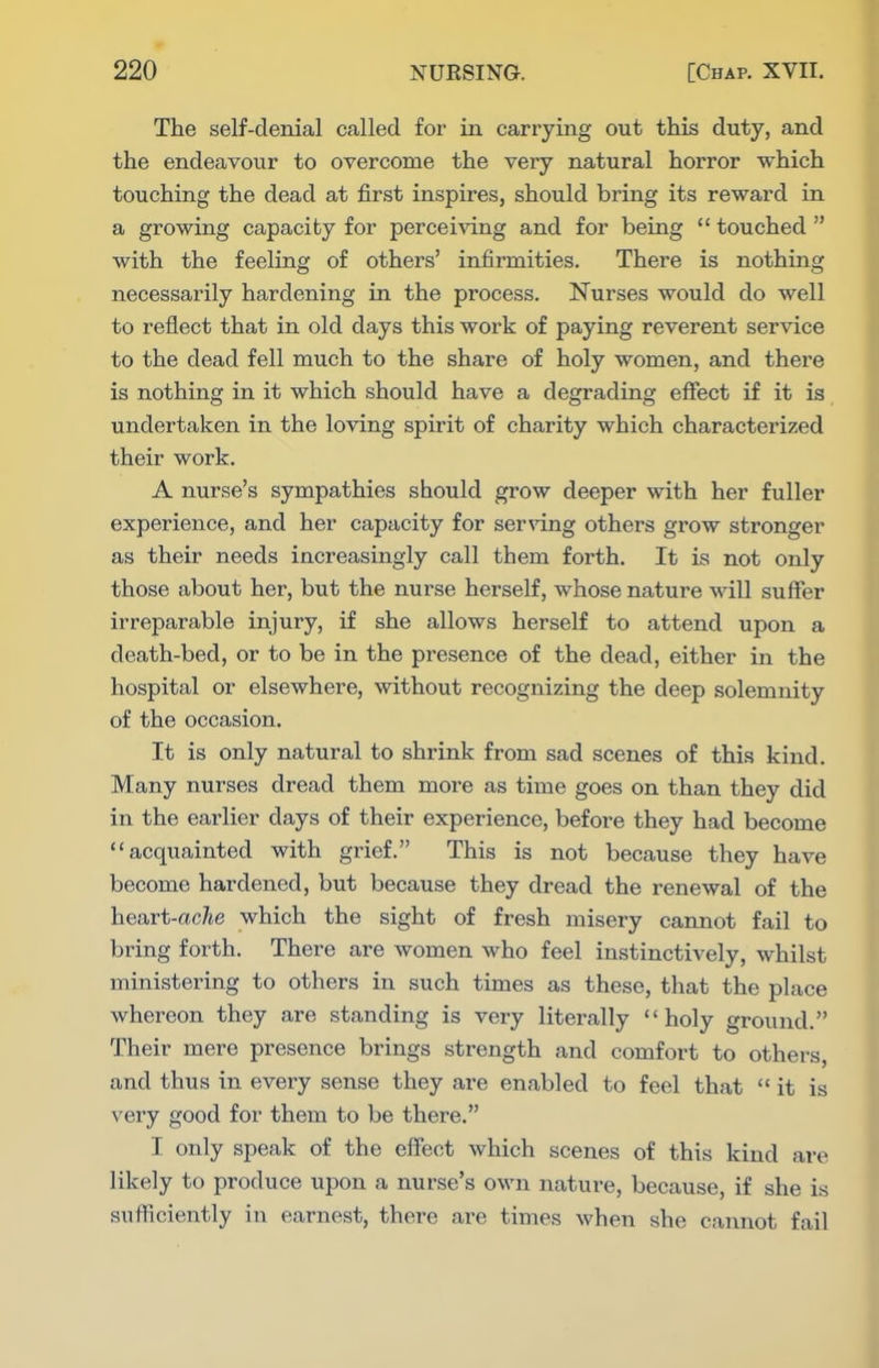 The self-denial called for in carrying out this duty, and the endeavour to overcome the very natural horror which touching the dead at first inspires, should bring its reward in a growing capacity for perceiving and for being  touched  with the feeling of others' infirmities. There is nothing necessarily hardening in the process. Nurses would do well to reflect that in old days this work of paying reverent service to the dead fell much to the share of holy women, and there is nothing in it which should have a degrading effect if it is undertaken in the loving spirit of charity which characterized their work. A nurse's sympathies should grow deeper with her fuller experience, and her capacity for ser\'ing others grow stronger as their needs increasingly call them forth. It is not only those about her, but the nurse herself, whose nature will suffer irreparable injury, if she allows herself to attend upon a death-bed, or to be in the presence of the dead, either in the hospital or elsewhere, without recognizing the deep solemnity of the occasion. It is only natural to shrink from sad scenes of this kind. Many nurses dread them more as time goes on than they did in the earlier days of their experience, before they had become acquainted with grief. This is not because they have become hardened, but because they dread the renewal of the heart-ac^e which the sight of fresh misery cannot fail to bring forth. There are women who feel instinctively, whilst ministering to others in such times as these, that the place whereon they are standing is very literally holy ground. Their mere presence brings strength and comfort to others, and thus in every sense they are enabled to feel that it is very good for them to be there. I only speak of the effect which scenes of this kind are likely to produce upon a nurse's own nature, because, if she is sufficiently in earnest, there are times when she cannot fail