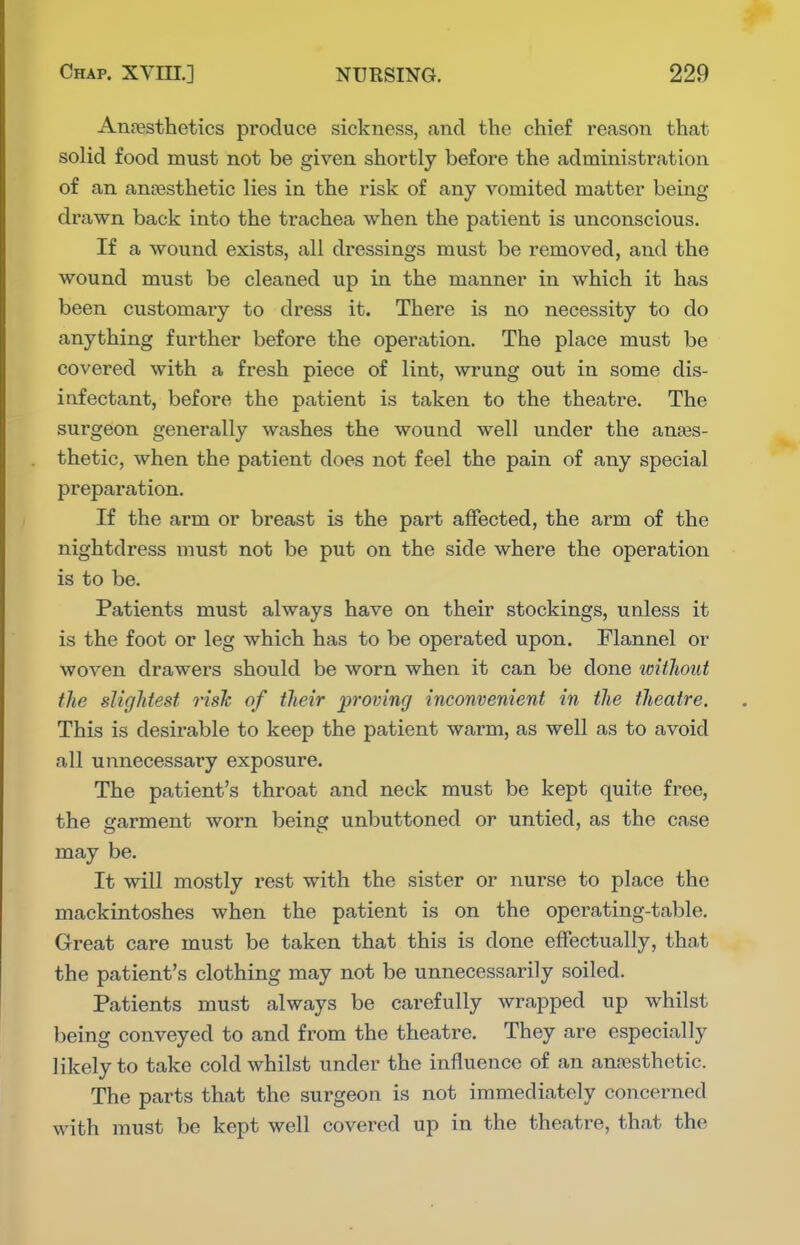 AnjBsthetics produce sickness, and the chief reason that solid food must not be given shortly before the administration of an anaesthetic lies in the risk of any vomited matter being drawn back into the trachea when the patient is unconscious. If a wound exists, all dressings must be removed, and the wound must be cleaned up in the manner in which it has been customary to dress it. There is no necessity to do anything further before the operation. The place must be covered with a fresh piece of lint, wrung out in some dis- infectant, before the patient is taken to the theatre. The surgeon generally washes the wound well under the anaes- thetic, when the patient does not feel the pain of any special preparation. If the arm or breast is the part affected, the arm of the nightdress must not be put on the side where the operation is to be. Patients must always have on their stockings, unless it is the foot or leg which has to be operated upon. Flannel or woven drawers should be worn when it can be done without the slightest risk of their proving inconvenient in the theatre. This is desirable to keep the patient warm, as well as to avoid all unnecessary exposure. The patient's throat and neck must be kept quite free, the garment worn being unbuttoned or untied, as the case may be. It will mostly rest with the sister or nurse to place the mackintoshes when the patient is on the operating-table. Great care must be taken that this is done effectually, that the patient's clothing may not be unnecessarily soiled. Patients must always be carefully wrapped up whilst being conveyed to and from the theatre. They are especially likely to take cold whilst under the influence of an anesthetic. The parts that the surgeon is not immediately concerned with must be kept well covered up in the theatre, that the