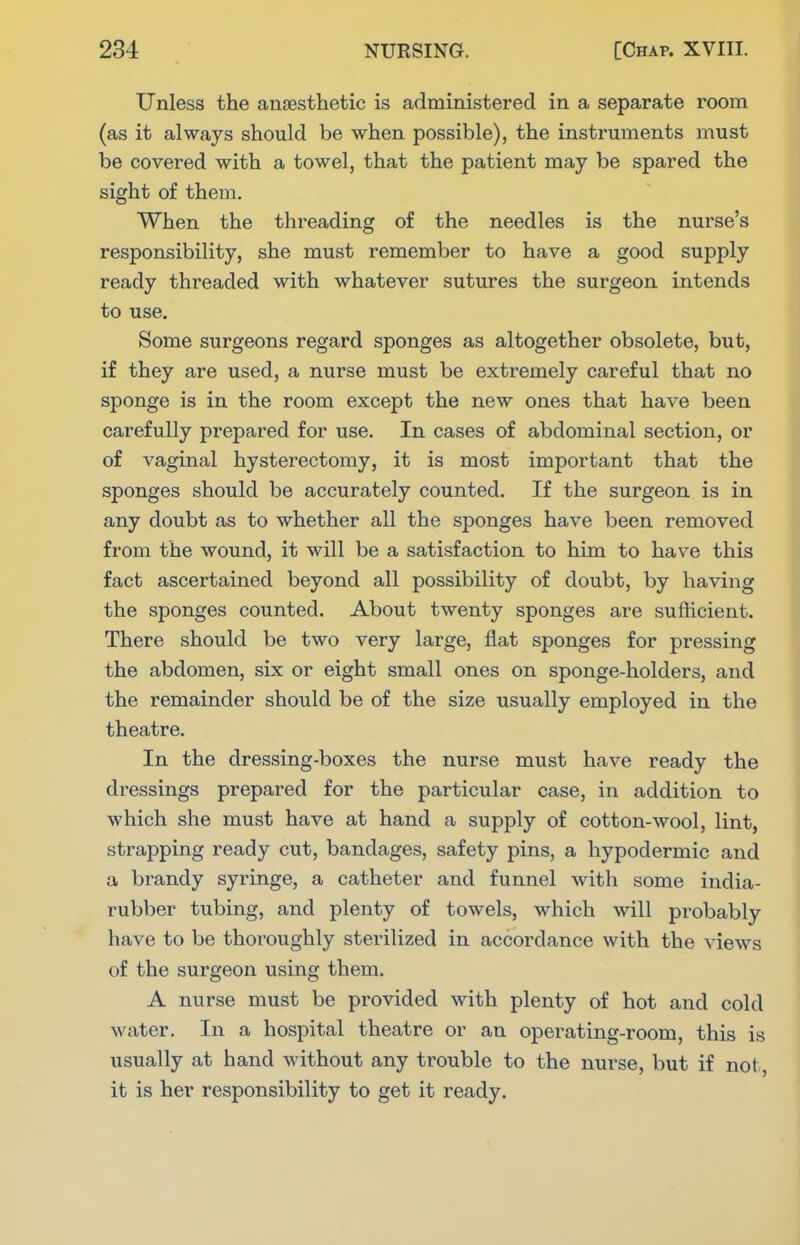 Unless the anaesthetic is administered in a separate room (as it always should be when possible), the instruments must be covered with a towel, that the patient may be spared the sight of them. When the threading of the needles is the nurse's responsibility, she must remember to have a good supply ready threaded with whatever sutures the surgeon intends to use. Some surgeons regard sponges as altogether obsolete, but, if they are used, a nurse must be extremely careful that no sponge is in the room except the new ones that have been carefully prepared for use. In cases of abdominal section, or of vaginal hysterectomy, it is most important that the sponges should be accurately counted. If the surgeon is in any doubt as to whether all the sponges have been removed from the wound, it will be a satisfaction to him to have this fact ascertained beyond all possibility of doubt, by having the sponges counted. About twenty sponges are sufficient. There should be two very large, flat sponges for pressing the abdomen, six or eight small ones on sponge-holders, and the remainder should be of the size usually employed in the theatre. In the dressing-boxes the nurse must have ready the dressings prepared for the particular case, in addition to which she must have at hand a supply of cotton-wool, lint, strapping ready cut, bandages, safety pins, a hypodermic and a brandy syringe, a catheter and funnel with some india- rubber tubing, and plenty of towels, which will probably have to be thoroughly sterilized in accordance with the views of the surgeon using them. A nurse must be provided with plenty of hot and cold water. In a hospital theatre or an operating-room, this is usually at hand without any trouble to the nurse, but if not, it is her responsibility to get it ready.