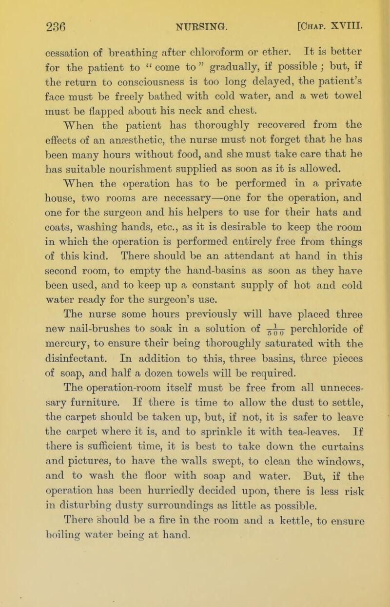 cessation of breathing after chloroform or ether. It is better for the patient to  come to  gradually, if possible ; but, if the retuni to consciousness is too long delayed, the patient's face must be freely bathed with cold water, and a wet towel must be flapped about his neck and chest. When the patient has thoroughly recovered from the effects of an antesthetic, the nurse must not forget that he has been many hours without food, and she must take care that he has suitable nourishment supplied as soon as it is allowed. When the operation has to be performed in a private house, two rooms are necessary—one for the operation, and one for the surgeon and his helpers to use for their hats and coats, washing hands, etc., as it is desirable to keep the room in which the operation is performed entirely free from things of this kind. There should be an attendant at hand in this second room, to empty the hand-basins as soon as they have been used, and to keep up a constant supply of hot and cold water ready for the surgeon's use. The nurse some hours previously will have placed three new nail-brushes to soak in a solution of perchloride of mercury, to ensure their being thoroughly saturated with the disinfectant. In addition to this, three basins, three pieces of soap, and half a dozen towels will be required. The operation-room itself must be free from all unneces- saiy furniture. If there is time to allow the dust to settle, the carpet should be taken up, but, if not, it is safer to leave the carpet where it is, and to sprinkle it with tea-leaves. If there is sufficient time, it is best to take down the curtains and pictures, to have the walls swept, to clean the windows, and to wash the floor with soap and water. But, if the operation has been hurriedly decided upon, there is less risk in disturbing dusty surroundings as little as possible. There should be a fire in the room and a kettle, to ensure boiling water being at hand.