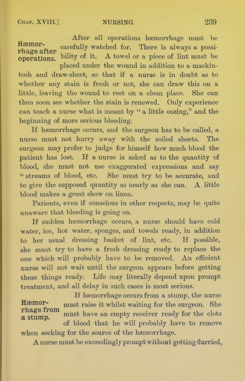 tosh and draw-sheet, so that if a nurse is in doubt as to whether any stain is fresh or not, she can draw this on a little, leaving the wound to rest on a clean place. She can then soon see whether the stain is renewed. Only experience can teach a nurse what is meant by  a little oozing, and the beginning of more serious bleeding. If haemorrhage occurs, and the surgeon has to be called, a nurse must not hurry away with the soiled sheets. The surgeon may prefer to judge for himself how much blood the patient has lost. If a nurse is asked as to the quantity of blood, she must not use exaggerated expressions and say  streams of blood, etc. She must try to be accurate, and to give the supposed quantity as nearly as she can. A little blood makes a great show on linen. Patients, even if conscious in other respects, may be quite unaware that bleeding is going on. If sudden haemorrhage occurs, a nurse should have cold water, ice, hot water, sponges, and towels ready, in addition to her usual dressing basket of lint, etc. If possible, she must try to have a fresh dressing ready to replace the one which will probably have to be removed. An efficient nurse will not wait until the surgeon appears before getting these things ready. Life may literally depend upon prompt treatment, and all delay in such cases is most serious. If haemorrhage occurs from a stump, the nurse when seeking for the source of the haemorrhage. A nurse must be exceedingly prompt without getting flurried, Hsemor- rhage from a stump. must raise it whilst waiting for the surgeon. She must have an empty receiver ready for the clots of blood that he will probably have to remove