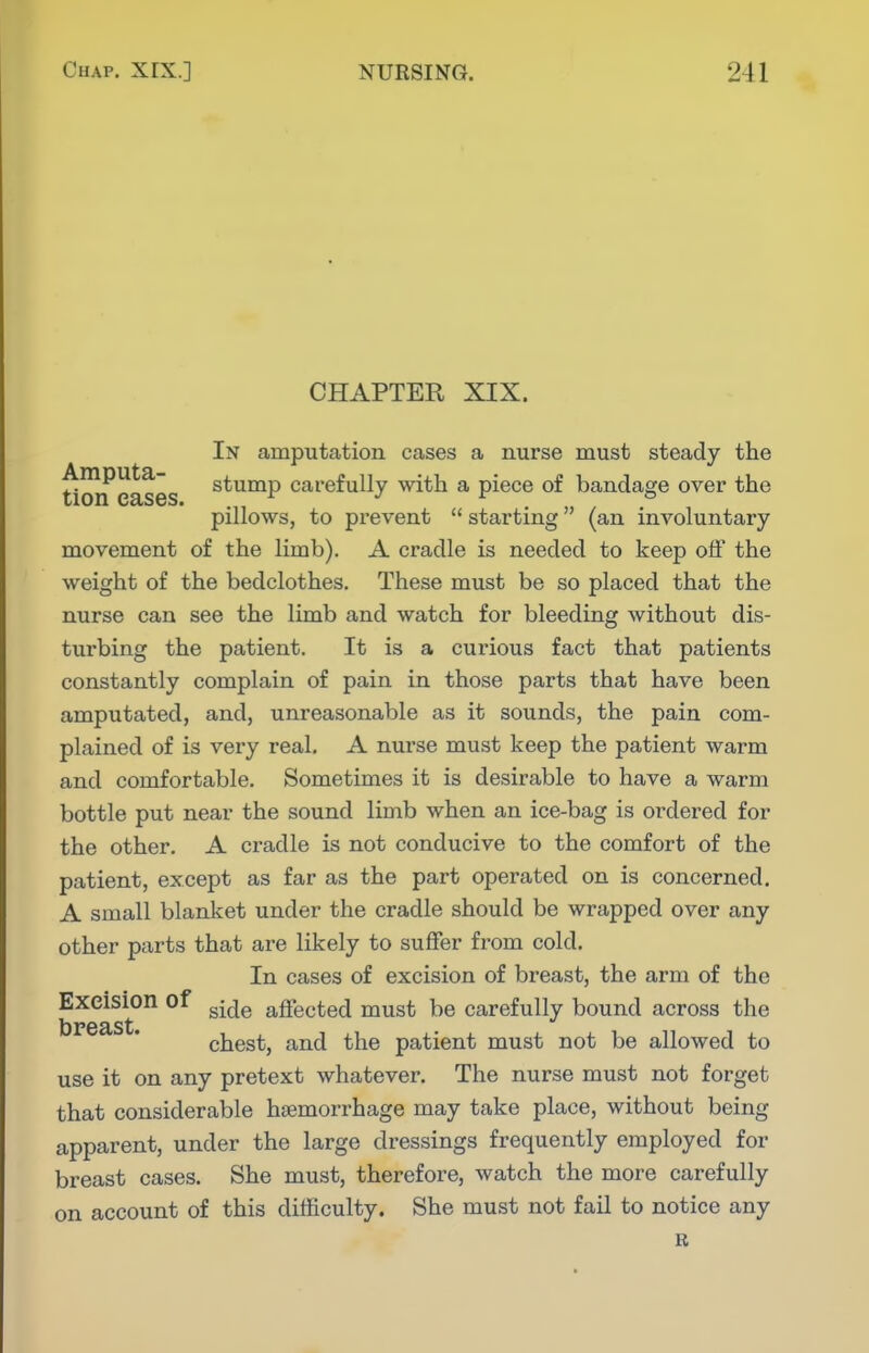 CHAPTER XIX. In amputation cases a nurse must steady the Amputa- stump carefully with a piece of bandage over the pillows, to prevent  starting (an involuntary movement of the limb). A cradle is needed to keep off the weight of the bedclothes. These must be so placed that the nurse can see the limb and watch for bleeding without dis- turbing the patient. It is a curious fact that patients constantly complain of pain in those parts that have been amputated, and, unreasonable as it sounds, the pain com- plained of is very real. A nurse must keep the patient warm and comfortable. Sometimes it is desirable to have a warm bottle put near the sound limb when an ice-bag is ordered for the other. A cradle is not conducive to the comfort of the patient, except as far as the part operated on is concerned. A small blanket under the cradle should be wrapped over any other parts that are likely to suffer from cold. In cases of excision of breast, the arm of the Excision of ^^^^ affected must be carefully bound across the chest, and the patient must not be allowed to use it on any pretext whatever. The nurse must not forget that considerable haemorrhage may take place, without being apparent, under the large dressings frequently employed for breast cases. She must, therefore, watch the more carefully on account of this difficulty. She must not fail to notice any R
