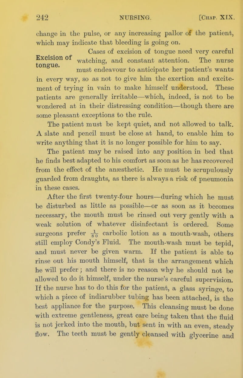change in the pulse, or any increasing pallor of the patient, which may indicate that bleeding is going on. Cases of excision of tongue need very careful Excision of ^iratching, and constant attention. The nurse tonsfue. must endeavour to anticipate her patient's wants in every way, so as not to give him the exertion and excite- ment of trying in vain to make himself understood. These patients are generally irritable—which, indeed, is not to be wondered at in their distressing condition—though there are some pleasant exceptions to the rule. The patient must be kept quiet, and not allowed to talk, A slate and pencil must be close at hand, to enable him to write anything that it is no longer possible for him to say. The patient may be raised into any position in bed that he finds best adapted to his comfort as soon as he has recovered from the effect of the anaesthetic. He must be scrupulously guarded from draughts, as there is always a risk of pneumonia in these cases. After the first twenty-four hours—during which he must be disturbed as little as possible—or as soon as it becomes necessary, the mouth must be rinsed out very gently with a weak solution of whatever disinfectant is ordered. Some surgeons prefer — carbolic lotion as a mouth-wash, others still employ Condy's Fluid. The mouth-wash must be tej)id, and must never be given warm. If the patient is able to rinse out his mouth himself, that is the arrangement which he will prefer; and there is no reason why he should not be allowed to do it himself, under the nurse's careful supervision. If the nurse has to do this for the patient, a glass syringe, to which a piece of indiarubber tubing has been attached, is the best appliance for the purpose. This cleansing must be done with extreme gentleness, great care being taken that the fluid is not jerked into the mouth, but sent in with an even, steady flow. The teeth must be gently cleansed with glycerine and