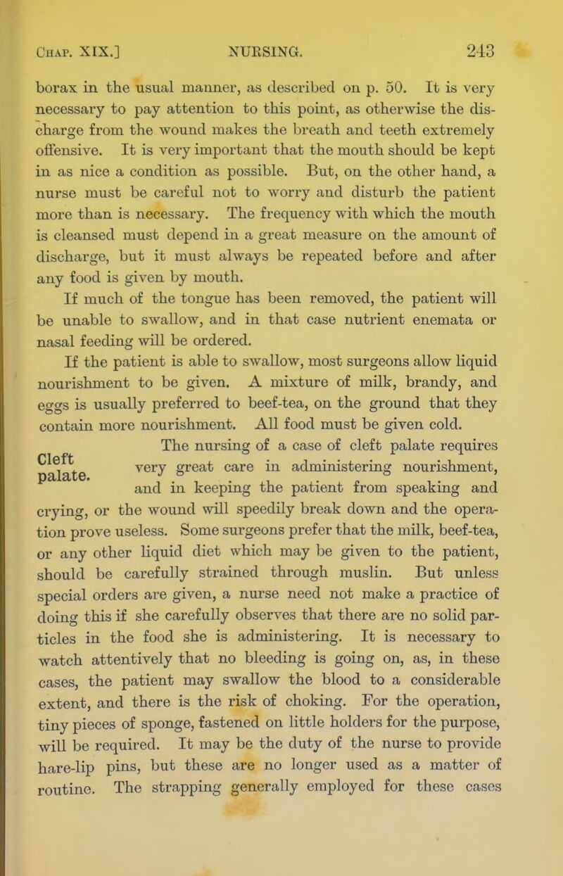 borax in the usual manner, as described on p. 50. It is very necessary to pay attention to this point, as otherwise the dis- charge from the wound makes the breath and teeth extremely offensive. It is very important that the mouth should be kept in as nice a condition as possible. But, on the other hand, a nurse must be careful not to worry and disturb the patient more than is necessary. The frequency with which the mouth is cleansed must depend in a great measure on the amount of discharge, but it must always be repeated before and after any food is given by mouth. If much of the tongue has been removed, the patient will be unable to swallow, and in that case nutrient enemata or nasal feeding will be ordered. If the patient is able to swallow, most surgeons allow liquid nourishment to be given. A mixture of milk, brandy, and eggs is usually preferred to beef-tea, on the ground that they contain more nourishment. All food must be given cold. The nursing of a case of cleft palate requires p^a^te very great care in administering nourishment, and in keeping the patient from speaking and crying, or the wound will speedily break down and the opera- tion prove useless. Some surgeons prefer that the milk, beef-tea, or any other liquid diet svhich may be given to the patient, should be carefully strained through muslin. But unless special orders are given, a nurse need not make a practice of doing this if she carefully observes that there are no solid par- ticles in the food she is administering. It is necessary to watch attentively that no bleeding is going on, as, in these cases, the patient may swallow the blood to a considerable extent, and there is the risk of choking. For the operation, tiny pieces of sponge, fastened on little holders for the purpose, will be required. It may be the duty of the nurse to provide hare-lip pins, but these are no longer used as a matter of routine. The strapping generally employed for these cases