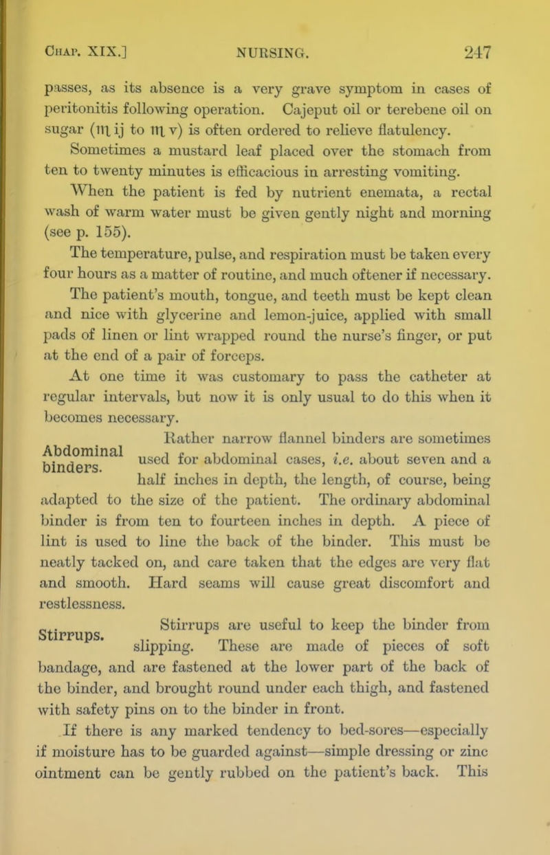 passes, as its absence is a very grave symptom in cases of peritonitis following operation. Cajeput oil or terebene oil on sugar (ill ij to iri v) is often ordered to relieve flatulency. Sometimes a mustard leaf placed over the stomach from ten to twenty minutes is efficacious in arresting vomiting. When the patient is fed by nutrient enemata, a rectal wash of warm water must be given gently night and morning (see p. 155). The temperature, pulse, and respiration must be taken every four hours as a matter of routine, and much oftener if necessary. The patient's mouth, tongue, and teeth must be kept clean and nice with glycerine and lemon-juice, applied with small pads of linen or lint wrapped round the nurse's finger, or put at the end of a pair of forceps. At one time it was customary to pass the catheter at regular intervals, but now it is only usual to do this when it becomes necessary. Rather narrow flannel binders are sometimes Abdominal y^g^j £qj. abdominal cases, i.e. about seven and a Dinaers. i , , half inches in depth, the length, of course, being adapted to the size of the patient. The ordinary abdominal binder is from ten to fourteen inches in depth. A piece of lint is used to line the back of the binder. This must be neatly tacked on, and care taken that the edges are very flat and smooth. Hard seams will cause great discomfort and restlessness. Stirrups Stirrups are useful to keep the binder from slipping. These are made of pieces of soft bandage, and are fastened at the lower part of the back of the binder, and brought round under each thigh, and fastened with safety pins on to the binder in front. If there is any marked tendency to bed-sores—especially if moisture has to be guarded against—simple dressing or zinc ointment can be gently rubbed on the patient's back. This