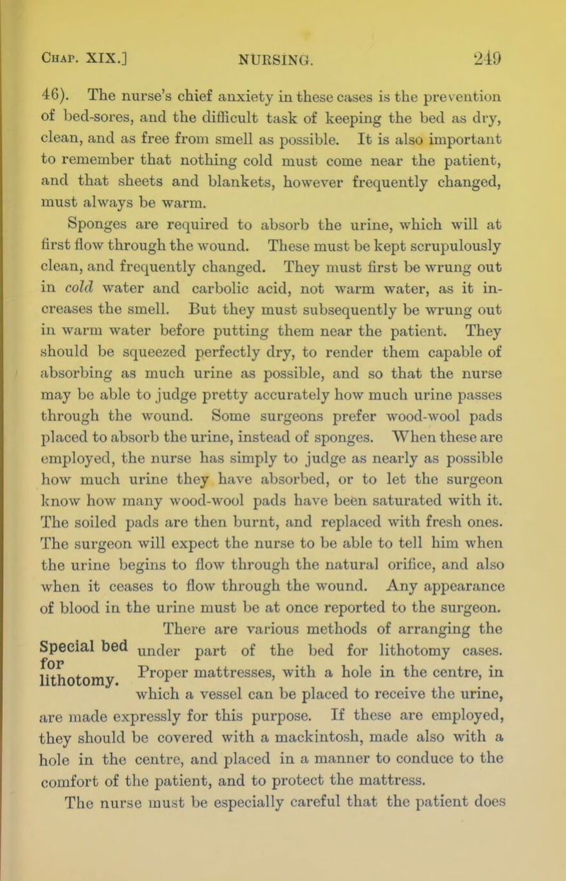 46). The nurse's chief anxiety in these cases is the prevention of bed-sores, and the difllcult task of keeping the bed as dry, clean, and as free from smell as possible. It is also important to remember that nothing cold must come near the patient, and that sheets and blankets, however frequently changed, must always be warm. Sponges are required to absorb the urine, which will at first flow through the wound. These must be kept scrupulously clean, and frequently changed. They must first be wrung out in cold water and carbolic acid, not warm water, as it in- creases the smell. But they must subsequently be wrung out in warm water before putting them near the patient. They should be squeezed perfectly dry, to render them capable of absorbing as much urine as possible, and so that the nurse may be able to judge pretty accurately how much urine passes through the wound. Some surgeons prefer wood-wool pads placed to absoi'b the urine, instead of sponges. When these are employed, the nurse has simply to judge as nearly as possible how much urine they have absorbed, or to let the surgeon know how many wood-wool pads have been saturated with it. The soiled pads are then burnt, and replaced with fresh ones. The surgeon will expect the nurse to be able to tell him when the urine begins to flow through the natural orifice, and also when it ceases to flow through the wound. Any appearance of blood in the urine must be at once reported to the surgeon. There are various methods of arranging the Special bed under part of the bed for lithotomy cases, lithotomy I'roper mattresses, with a hole in the centre, in which a vessel can be placed to receive the urine, are made expressly for this purpose. If these are employed, they should be covered with a mackintosh, made also with a hole in the centre, and placed in a manner to conduce to the comfort of the patient, and to protect the mattress. The nurse must be especially careful that the patient does