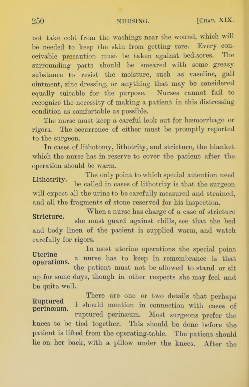 not take cold from the washings near the wound, which will be needed to keep the skin from getting sore. Every con- ceivable precaution must be taken against bed-sores. The surrounding parts should be smeared with some greasy substance to resist the moisture, such as vaseline, gall ointment, zinc dressing, or anything that may be considered equally suitable for the purpose. Nurses cannot fail to recognize the necessity of making a patient in this distressing condition as comfortable as possible. The nurse must keep a careful look out for haemorrhage or rigors. The occurrence of either must be promptly reported to the surgeon. In cases of lithotomy, lithotrity, and stricture, the blanket which the nurse has in reserve to cover the patient after the operation should be warm. Lithotrit ^^^ ^^^^ point to which special attention need be called in cases of lithotrity is that the surgeon will expect all the urine to be carefully measured and strained, and all the fragments of stone reserved for his inspection. St 'ct re When a nurse has charge of a case of stricture she must guai'd against chills, see that the bed and body linen of the patient is supplied warm, and watch carefully for rigors. In most uterine operations the special point operations ^ nurse has to keep in remembrance is that the patient must not be allowed to stand or sit up for some days, though in other respects she may feel and be quite well. Thei-e are one or two details that perhaps perin^^um ^ should mention in connection with cases of ruptured perinseum. Most surgeons prefer the knees to be tied together. This should be done before the patient is lifted from the operating-table. The patient should lie on her back, with a pillow under the knees. After the