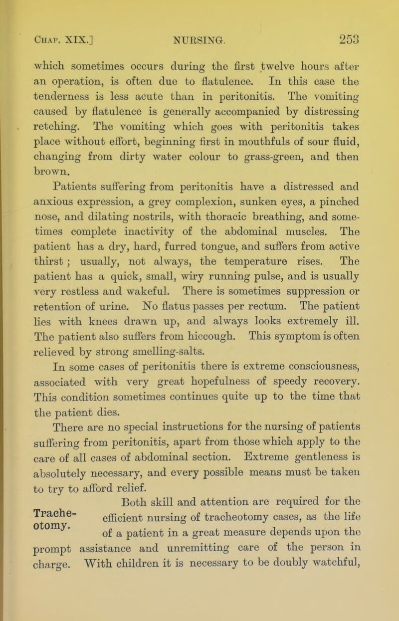 which sometimes occurs during the first twelve hours after an operation, is often due to flatulence. In this case the tenderness is less acute than in peritonitis. The vomiting caused by flatulence is generally accompanied by distressing retching. The vomiting which goes with peritonitis takes place without eSbrt, beginning first in mouthfuls of sour fluid, changing from dirty water colour to grass-green, and then brown. Patients suffering from peritonitis have a distressed and anxious expression, a grey complexion, sunken eyes, a pinched nose, and dilating nostrils, with thoracic breathing, and some- times complete inactivity of the abdominal muscles. The patient has a dry, hard, furred tongue, and sufiers from active thirst; usually, not always, the temperature rises. The patient has a quick, small, wiry running pulse, and is usually very restless and wakeful. There is sometimes suppression or retention of urine. No flatus passes per rectum. The patient lies with knees drawn up, and always looks extremely ill. The patient also suffers from hiccough. This symptom is often relieved by strong smelling-salts. In some cases of peritonitis there is extreme consciousness, associated with very great hopefulness of speedy recovery. This condition sometimes continues quite up to the time that the patient dies. There are no special instructions for the nursing of patients suffering from peritonitis, apart from those which apply to the care of all cases of abdominal section. Extreme gentleness is absolutely necessary, and every possible means must be taken to try to afford relief. Both skill and attention are required for the Traehe- efficient nursing of tracheotomy cases, as the life Otomy. ^ patient in a great measure depends upon the prompt assistance and unremitting care of the person in charge. With children it is necessary to be doubly watchful.