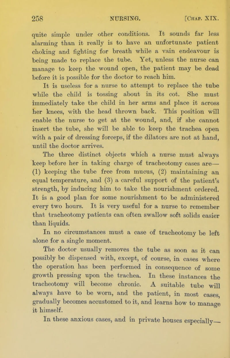 quite simple under other conditions. It sounds far less alarming than it really is to have an unfortunate patient choking and fighting for breath while a vain endeavour is being made to replace the tube. Yet, unless the nurse can manage to keep the wound open, the patient may be dead before it is possible for the doctor to reach him. It is useless for a nurse to attempt to replace the tube while the child is tossing about in its cot. She must immediately take the child in her arms and place it across her knees, with the head thrown back. This position will enable the nurse to get at the wound, and, if she cannot insert the tube, she will be able to keep the trachea open with a pair of dressing forceps, if the dilators are not at hand, until the doctor arrives. The three distinct objects which a nurse must always keep before her in taking charge of tracheotomy cases are— (1) keeping the tube free from mucus, (2) maintaining an equal temperature, and (3) a careful support of the patient's strength, by inducing him to take the nourishment ordered. It is a good plan for some nourishment to be administered every two hours. It is very useful for a nurse to remember that tracheotomy patients can often swallow soft solids easier than liquids. In no circumstances must a case of tracheotomy be left alone for a single moment. The doctor usually removes the tube as soon as it can possibly be dispensed with, except, of course, in cases where the operation has been performed in consequence of some growth pressing upon the trachea. In these instances the tracheotomy will become chronic. A suitable tube will always have to be worn, and the patient, in most cases gradually becomes accustomed to it, and learns how to manage it himself. In these anxious cases, and in private houses especially