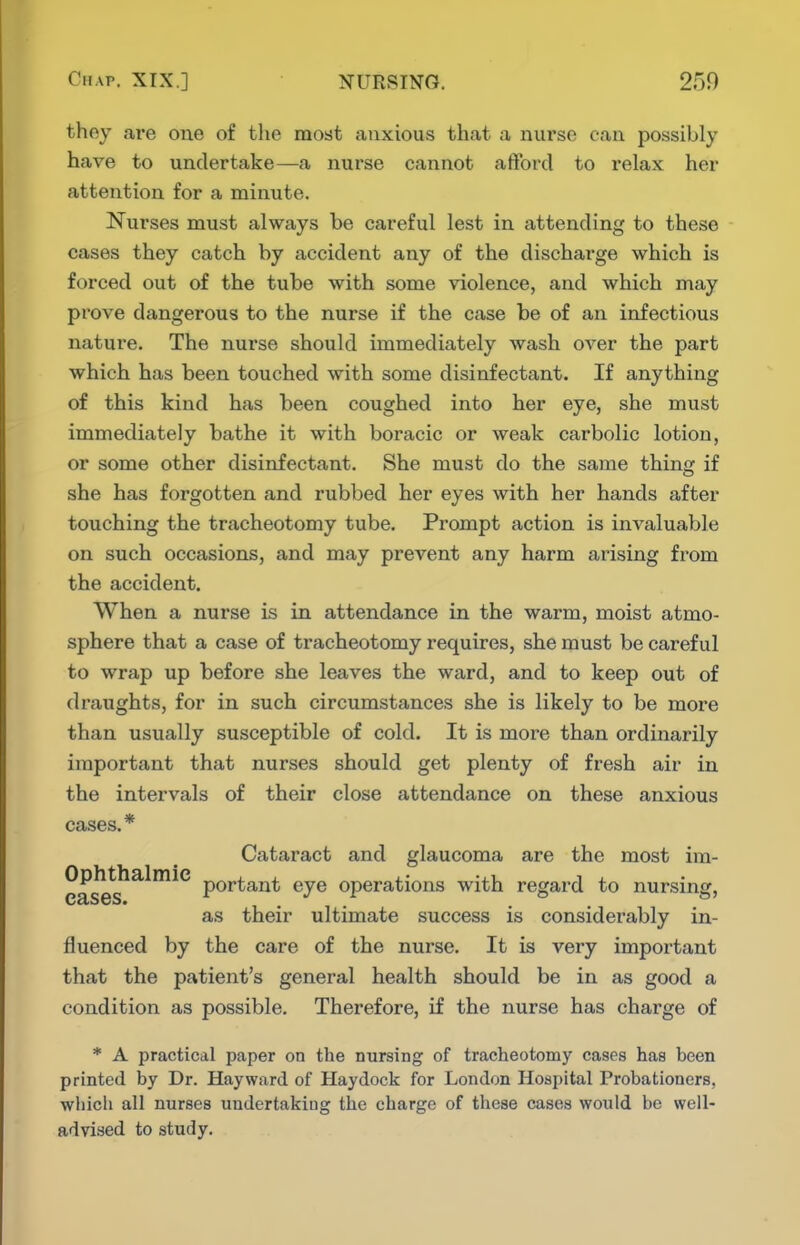 they are one of the most anxious that a nurse can possibly have to undertake—a nurse cannot afford to relax her attention for a minute. Nurses must always be careful lest in attending to these cases they catch by accident any of the discharge which is forced out of the tube with some violence, and which may prove dangerous to the nurse if the case be of an infectious nature. The nurse should immediately wash over the part which has been touched with some disinfectant. If anything of this kind has been coughed into her eye, she must immediately bathe it with boracic or weak carbolic lotion, or some other disinfectant. She must do the same thing if she has forgotten and rubbed her eyes with her hands after touching the tracheotomy tube. Prompt action is invaluable on such occasions, and may prevent any harm arising from the accident. When a nurse is in attendance in the warm, moist atmo- sphere that a case of tracheotomy requires, she must be careful to wrap up before she leaves the ward, and to keep out of draughts, for in such circumstances she is likely to be more than usually susceptible of cold. It is more than ordinarily important that nurses should get plenty of fresh air in the intervals of their close attendance on these anxious cases.* Cataract and glaucoma are the most im- Ophthalmie p^j^^g^j^^ operations with regard to nursing, as their ultimate success is considerably in- fluenced by the care of the nurse. It is very important that the patient's general health should be in as good a condition as possible. Therefore, if the nurse has charge of * A practical paper on the nursing of tracheotomy cases has been printed by Dr. Hayward of Haydock for London Hospital Probationers, whicli all nurses undertaking the charge of these cases would be well- advised to study.