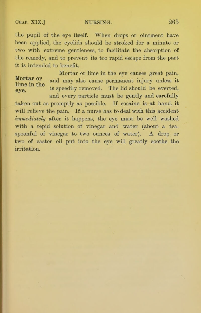 the pupil of the eye itself. When drops or ointment have been applied, the eyelids should be stroked for a minute or two with extreme gentleness, to facilitate the absorption of the remedy, and to prevent its too rapid escape from the part it is intended to benefit. Mortar or lime in the eye causes great pain, Hme hi the cause permanent injury unless it is speedily removed. The lid should be everted, and every particle must be gently and carefully taken out as promptly as possible. If cocaine is at hand, it will relieve the pain. If a nurse has to deal with this accident immediately after it happens, the eye must be well washed with a tepid solution of vinegar and water (about a tea- spoonful of vinegar to two ounces of water). A drop or two of castor oil put into the eye will greatly soothe the irritation.
