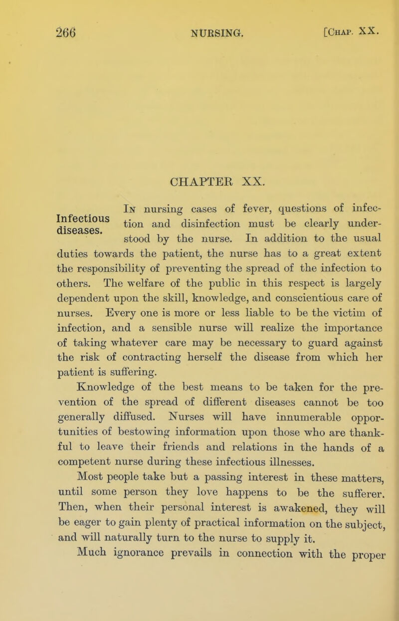 CHAPTER XX. Infectious diseases. In nursing cases of fever, questions of infec- tion and disinfection must be clearly under- stood by the nurse. In addition to the usual duties towards the patient, the nurse has to a great extent the responsibility of preventing the spread of the infection to others. The welfare of the public in this respect is largely dependent upon the skill, knowledge, and conscientious care of nurses. Every one is more or less liable to be the victim of infection, and a sensible nurse will realize the importance of taking whatever care may be necessary to guard against the risk of contracting herself the disease from which her patient is suffering. Knowledge of the best means to be taken for the pre- vention of the spread of different diseases cannot be too generally diffused. Nurses will have innumerable oppor- tunities of bestowing information upon those who are thank- ful to leave their friends and relations in the hands of a competent nurse during these infectious illnesses. Most people take but a passing interest in these matters, until some person they love happens to be the sufferer. Then, when their personal interest is awakened, they will be eager to gain plenty of practical information on the subject, and will naturally turn to the nurse to supply it. Much ignorance prevails in connection with the proper